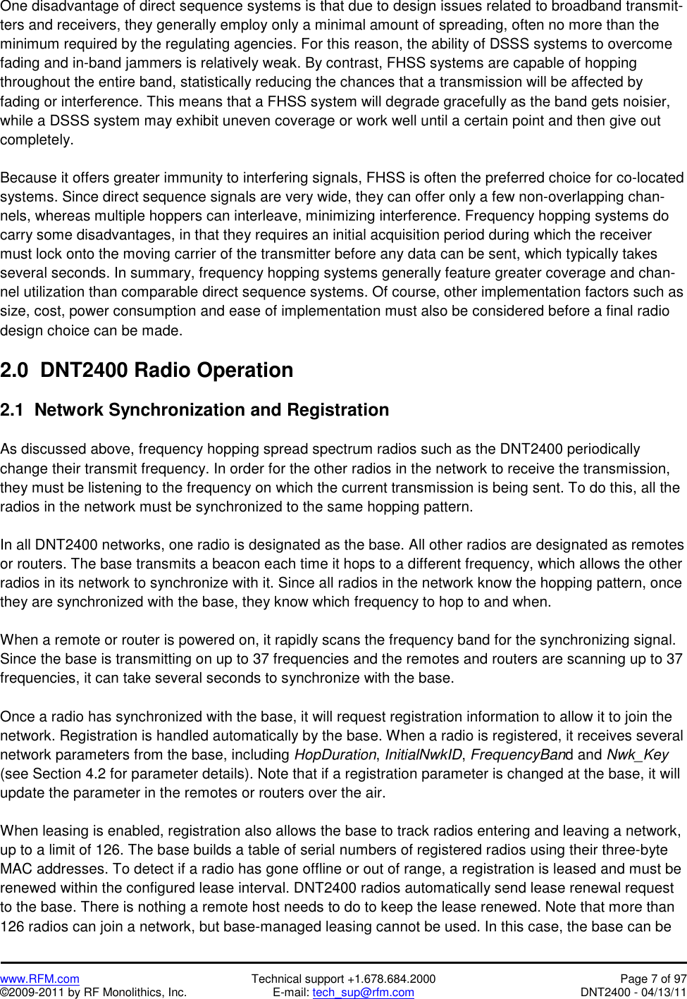   www.RFM.com  Technical support +1.678.684.2000  Page 7 of 97 ©2009-2011 by RF Monolithics, Inc.  E-mail: tech_sup@rfm.com  DNT2400 - 04/13/11 One disadvantage of direct sequence systems is that due to design issues related to broadband transmit-ters and receivers, they generally employ only a minimal amount of spreading, often no more than the minimum required by the regulating agencies. For this reason, the ability of DSSS systems to overcome fading and in-band jammers is relatively weak. By contrast, FHSS systems are capable of hopping throughout the entire band, statistically reducing the chances that a transmission will be affected by fading or interference. This means that a FHSS system will degrade gracefully as the band gets noisier, while a DSSS system may exhibit uneven coverage or work well until a certain point and then give out completely.  Because it offers greater immunity to interfering signals, FHSS is often the preferred choice for co-located systems. Since direct sequence signals are very wide, they can offer only a few non-overlapping chan-nels, whereas multiple hoppers can interleave, minimizing interference. Frequency hopping systems do carry some disadvantages, in that they requires an initial acquisition period during which the receiver must lock onto the moving carrier of the transmitter before any data can be sent, which typically takes several seconds. In summary, frequency hopping systems generally feature greater coverage and chan-nel utilization than comparable direct sequence systems. Of course, other implementation factors such as size, cost, power consumption and ease of implementation must also be considered before a final radio design choice can be made.  2.0  DNT2400 Radio Operation  2.1  Network Synchronization and Registration  As discussed above, frequency hopping spread spectrum radios such as the DNT2400 periodically change their transmit frequency. In order for the other radios in the network to receive the transmission, they must be listening to the frequency on which the current transmission is being sent. To do this, all the radios in the network must be synchronized to the same hopping pattern.  In all DNT2400 networks, one radio is designated as the base. All other radios are designated as remotes or routers. The base transmits a beacon each time it hops to a different frequency, which allows the other radios in its network to synchronize with it. Since all radios in the network know the hopping pattern, once they are synchronized with the base, they know which frequency to hop to and when.  When a remote or router is powered on, it rapidly scans the frequency band for the synchronizing signal. Since the base is transmitting on up to 37 frequencies and the remotes and routers are scanning up to 37 frequencies, it can take several seconds to synchronize with the base.  Once a radio has synchronized with the base, it will request registration information to allow it to join the network. Registration is handled automatically by the base. When a radio is registered, it receives several network parameters from the base, including HopDuration, InitialNwkID, FrequencyBand and Nwk_Key (see Section 4.2 for parameter details). Note that if a registration parameter is changed at the base, it will update the parameter in the remotes or routers over the air.  When leasing is enabled, registration also allows the base to track radios entering and leaving a network, up to a limit of 126. The base builds a table of serial numbers of registered radios using their three-byte MAC addresses. To detect if a radio has gone offline or out of range, a registration is leased and must be renewed within the configured lease interval. DNT2400 radios automatically send lease renewal request to the base. There is nothing a remote host needs to do to keep the lease renewed. Note that more than 126 radios can join a network, but base-managed leasing cannot be used. In this case, the base can be 