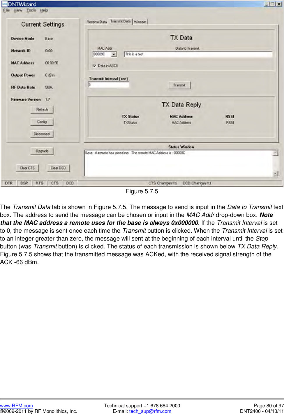   www.RFM.com  Technical support +1.678.684.2000  Page 80 of 97 ©2009-2011 by RF Monolithics, Inc.  E-mail: tech_sup@rfm.com  DNT2400 - 04/13/11   Figure 5.7.5  The Transmit Data tab is shown in Figure 5.7.5. The message to send is input in the Data to Transmit text box. The address to send the message can be chosen or input in the MAC Addr drop-down box. Note that the MAC address a remote uses for the base is always 0x000000. If the Transmit Interval is set to 0, the message is sent once each time the Transmit button is clicked. When the Transmit Interval is set to an integer greater than zero, the message will sent at the beginning of each interval until the Stop button (was Transmit button) is clicked. The status of each transmission is shown below TX Data Reply. Figure 5.7.5 shows that the transmitted message was ACKed, with the received signal strength of the ACK -66 dBm. 