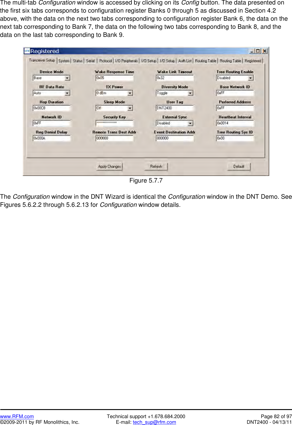   www.RFM.com  Technical support +1.678.684.2000  Page 82 of 97 ©2009-2011 by RF Monolithics, Inc.  E-mail: tech_sup@rfm.com  DNT2400 - 04/13/11 The multi-tab Configuration window is accessed by clicking on its Config button. The data presented on the first six tabs corresponds to configuration register Banks 0 through 5 as discussed in Section 4.2 above, with the data on the next two tabs corresponding to configuration register Bank 6, the data on the next tab corresponding to Bank 7, the data on the following two tabs corresponding to Bank 8, and the data on the last tab corresponding to Bank 9.   Figure 5.7.7  The Configuration window in the DNT Wizard is identical the Configuration window in the DNT Demo. See Figures 5.6.2.2 through 5.6.2.13 for Configuration window details. 