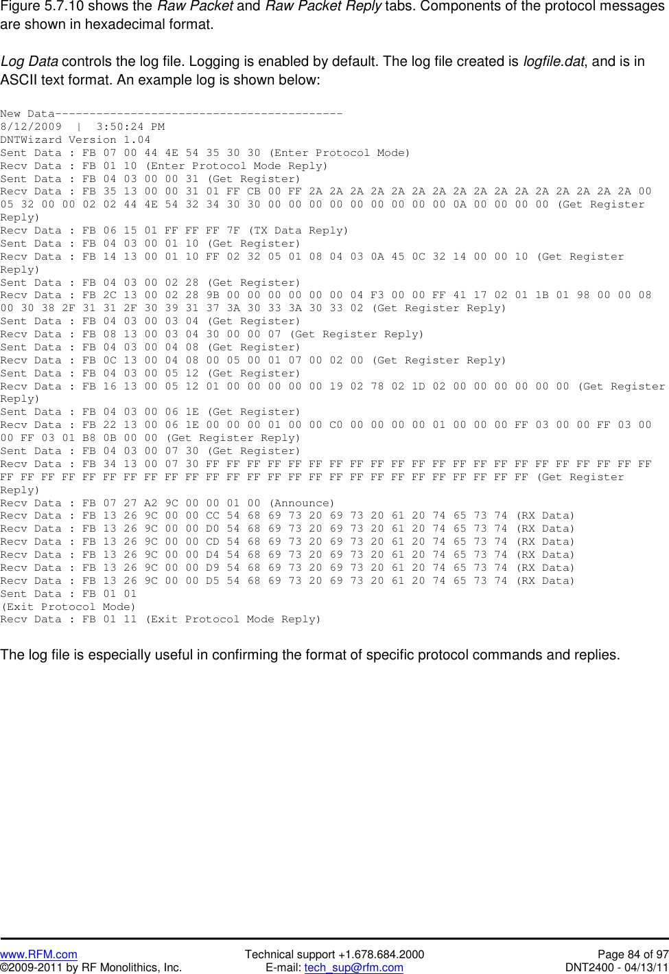   www.RFM.com  Technical support +1.678.684.2000  Page 84 of 97 ©2009-2011 by RF Monolithics, Inc.  E-mail: tech_sup@rfm.com  DNT2400 - 04/13/11 Figure 5.7.10 shows the Raw Packet and Raw Packet Reply tabs. Components of the protocol messages are shown in hexadecimal format.  Log Data controls the log file. Logging is enabled by default. The log file created is logfile.dat, and is in ASCII text format. An example log is shown below:  New Data------------------------------------------ 8/12/2009  |  3:50:24 PM DNTWizard Version 1.04 Sent Data : FB 07 00 44 4E 54 35 30 30 (Enter Protocol Mode) Recv Data : FB 01 10 (Enter Protocol Mode Reply) Sent Data : FB 04 03 00 00 31 (Get Register) Recv Data : FB 35 13 00 00 31 01 FF CB 00 FF 2A 2A 2A 2A 2A 2A 2A 2A 2A 2A 2A 2A 2A 2A 2A 2A 00 05 32 00 00 02 02 44 4E 54 32 34 30 30 00 00 00 00 00 00 00 00 00 0A 00 00 00 00 (Get Register Reply) Recv Data : FB 06 15 01 FF FF FF 7F (TX Data Reply) Sent Data : FB 04 03 00 01 10 (Get Register) Recv Data : FB 14 13 00 01 10 FF 02 32 05 01 08 04 03 0A 45 0C 32 14 00 00 10 (Get Register Reply) Sent Data : FB 04 03 00 02 28 (Get Register) Recv Data : FB 2C 13 00 02 28 9B 00 00 00 00 00 00 04 F3 00 00 FF 41 17 02 01 1B 01 98 00 00 08 00 30 38 2F 31 31 2F 30 39 31 37 3A 30 33 3A 30 33 02 (Get Register Reply) Sent Data : FB 04 03 00 03 04 (Get Register) Recv Data : FB 08 13 00 03 04 30 00 00 07 (Get Register Reply) Sent Data : FB 04 03 00 04 08 (Get Register) Recv Data : FB 0C 13 00 04 08 00 05 00 01 07 00 02 00 (Get Register Reply) Sent Data : FB 04 03 00 05 12 (Get Register) Recv Data : FB 16 13 00 05 12 01 00 00 00 00 00 19 02 78 02 1D 02 00 00 00 00 00 00 (Get Register Reply) Sent Data : FB 04 03 00 06 1E (Get Register) Recv Data : FB 22 13 00 06 1E 00 00 00 01 00 00 C0 00 00 00 00 01 00 00 00 FF 03 00 00 FF 03 00 00 FF 03 01 B8 0B 00 00 (Get Register Reply) Sent Data : FB 04 03 00 07 30 (Get Register) Recv Data : FB 34 13 00 07 30 FF FF FF FF FF FF FF FF FF FF FF FF FF FF FF FF FF FF FF FF FF FF FF FF FF FF FF FF FF FF FF FF FF FF FF FF FF FF FF FF FF FF FF FF FF FF FF FF (Get Register Reply) Recv Data : FB 07 27 A2 9C 00 00 01 00 (Announce) Recv Data : FB 13 26 9C 00 00 CC 54 68 69 73 20 69 73 20 61 20 74 65 73 74 (RX Data) Recv Data : FB 13 26 9C 00 00 D0 54 68 69 73 20 69 73 20 61 20 74 65 73 74 (RX Data) Recv Data : FB 13 26 9C 00 00 CD 54 68 69 73 20 69 73 20 61 20 74 65 73 74 (RX Data) Recv Data : FB 13 26 9C 00 00 D4 54 68 69 73 20 69 73 20 61 20 74 65 73 74 (RX Data) Recv Data : FB 13 26 9C 00 00 D9 54 68 69 73 20 69 73 20 61 20 74 65 73 74 (RX Data) Recv Data : FB 13 26 9C 00 00 D5 54 68 69 73 20 69 73 20 61 20 74 65 73 74 (RX Data) Sent Data : FB 01 01  (Exit Protocol Mode) Recv Data : FB 01 11 (Exit Protocol Mode Reply)  The log file is especially useful in confirming the format of specific protocol commands and replies.   