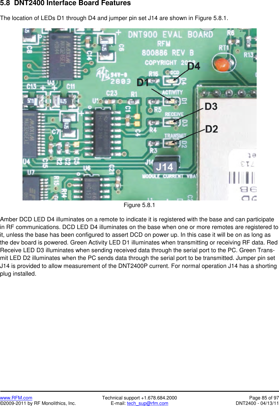   www.RFM.com  Technical support +1.678.684.2000  Page 85 of 97 ©2009-2011 by RF Monolithics, Inc.  E-mail: tech_sup@rfm.com  DNT2400 - 04/13/11 5.8  DNT2400 Interface Board Features  The location of LEDs D1 through D4 and jumper pin set J14 are shown in Figure 5.8.1.   Figure 5.8.1  Amber DCD LED D4 illuminates on a remote to indicate it is registered with the base and can participate in RF communications. DCD LED D4 illuminates on the base when one or more remotes are registered to it, unless the base has been configured to assert DCD on power up. In this case it will be on as long as the dev board is powered. Green Activity LED D1 illuminates when transmitting or receiving RF data. Red Receive LED D3 illuminates when sending received data through the serial port to the PC. Green Trans-mit LED D2 illuminates when the PC sends data through the serial port to be transmitted. Jumper pin set J14 is provided to allow measurement of the DNT2400P current. For normal operation J14 has a shorting plug installed. 