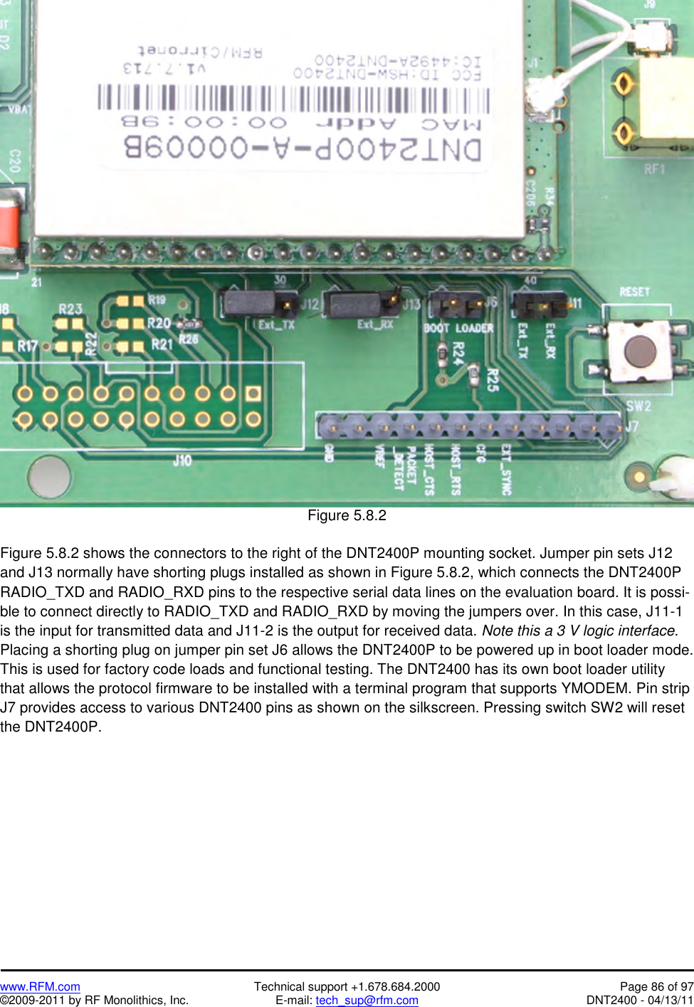   www.RFM.com  Technical support +1.678.684.2000  Page 86 of 97 ©2009-2011 by RF Monolithics, Inc.  E-mail: tech_sup@rfm.com  DNT2400 - 04/13/11   Figure 5.8.2  Figure 5.8.2 shows the connectors to the right of the DNT2400P mounting socket. Jumper pin sets J12 and J13 normally have shorting plugs installed as shown in Figure 5.8.2, which connects the DNT2400P RADIO_TXD and RADIO_RXD pins to the respective serial data lines on the evaluation board. It is possi-ble to connect directly to RADIO_TXD and RADIO_RXD by moving the jumpers over. In this case, J11-1 is the input for transmitted data and J11-2 is the output for received data. Note this a 3 V logic interface. Placing a shorting plug on jumper pin set J6 allows the DNT2400P to be powered up in boot loader mode. This is used for factory code loads and functional testing. The DNT2400 has its own boot loader utility that allows the protocol firmware to be installed with a terminal program that supports YMODEM. Pin strip J7 provides access to various DNT2400 pins as shown on the silkscreen. Pressing switch SW2 will reset the DNT2400P.  
