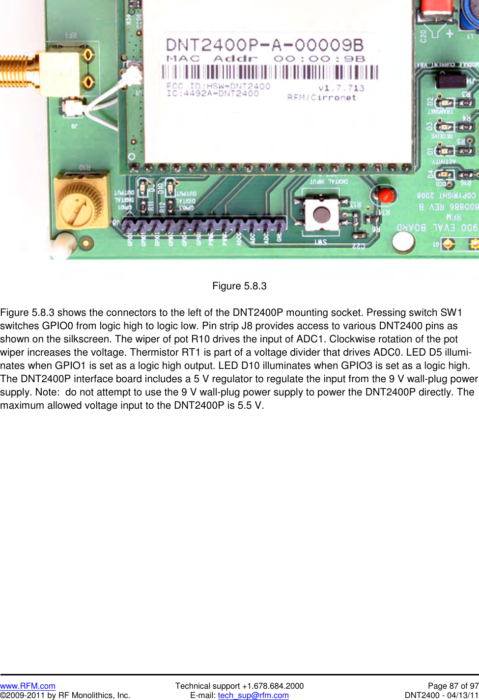   www.RFM.com  Technical support +1.678.684.2000  Page 87 of 97 ©2009-2011 by RF Monolithics, Inc.  E-mail: tech_sup@rfm.com  DNT2400 - 04/13/11  Figure 5.8.3  Figure 5.8.3 shows the connectors to the left of the DNT2400P mounting socket. Pressing switch SW1 switches GPIO0 from logic high to logic low. Pin strip J8 provides access to various DNT2400 pins as shown on the silkscreen. The wiper of pot R10 drives the input of ADC1. Clockwise rotation of the pot wiper increases the voltage. Thermistor RT1 is part of a voltage divider that drives ADC0. LED D5 illumi-nates when GPIO1 is set as a logic high output. LED D10 illuminates when GPIO3 is set as a logic high. The DNT2400P interface board includes a 5 V regulator to regulate the input from the 9 V wall-plug power supply. Note:  do not attempt to use the 9 V wall-plug power supply to power the DNT2400P directly. The maximum allowed voltage input to the DNT2400P is 5.5 V.  