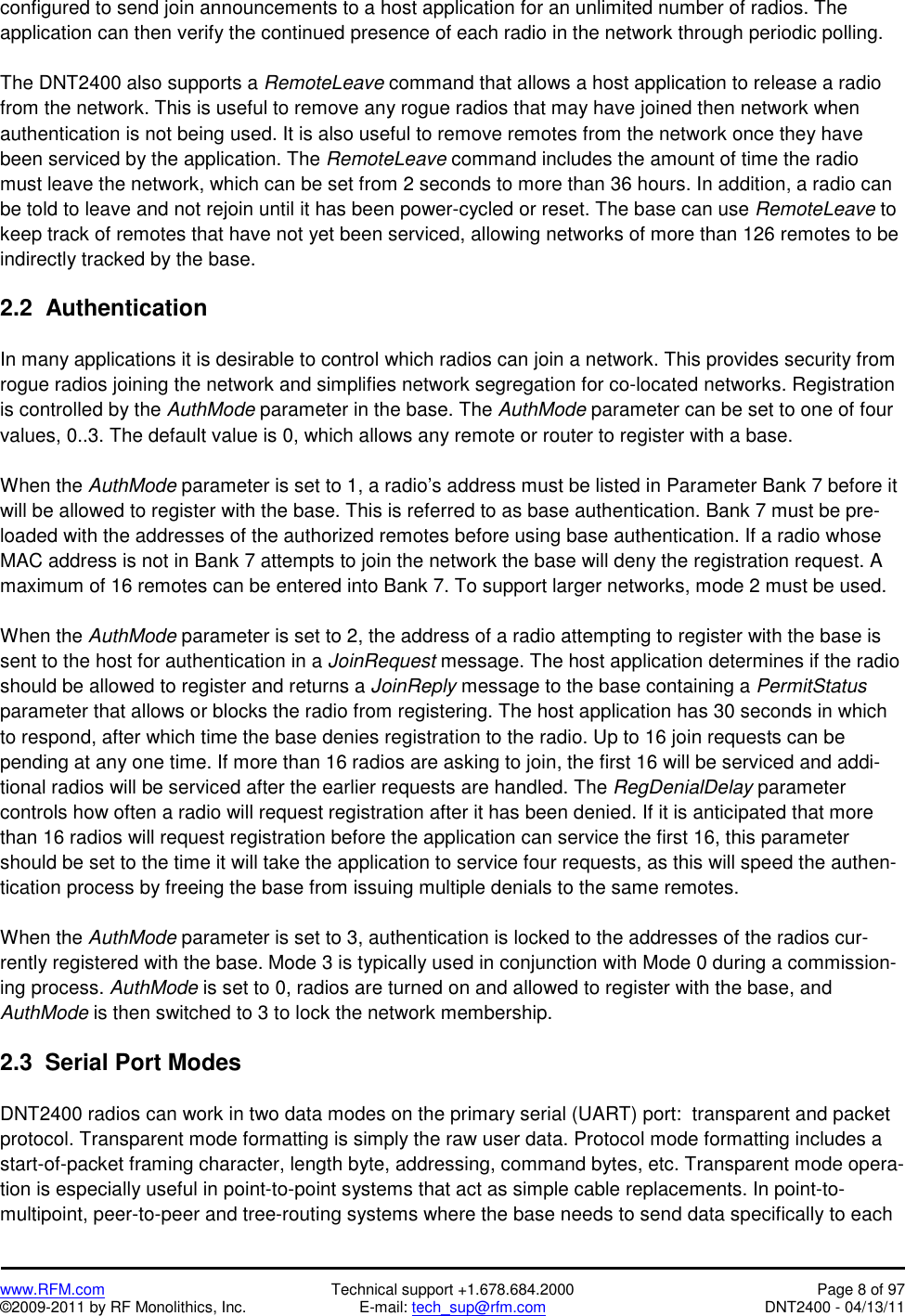   www.RFM.com  Technical support +1.678.684.2000  Page 8 of 97 ©2009-2011 by RF Monolithics, Inc.  E-mail: tech_sup@rfm.com  DNT2400 - 04/13/11 configured to send join announcements to a host application for an unlimited number of radios. The application can then verify the continued presence of each radio in the network through periodic polling.   The DNT2400 also supports a RemoteLeave command that allows a host application to release a radio from the network. This is useful to remove any rogue radios that may have joined then network when authentication is not being used. It is also useful to remove remotes from the network once they have been serviced by the application. The RemoteLeave command includes the amount of time the radio must leave the network, which can be set from 2 seconds to more than 36 hours. In addition, a radio can be told to leave and not rejoin until it has been power-cycled or reset. The base can use RemoteLeave to keep track of remotes that have not yet been serviced, allowing networks of more than 126 remotes to be indirectly tracked by the base.   2.2  Authentication  In many applications it is desirable to control which radios can join a network. This provides security from rogue radios joining the network and simplifies network segregation for co-located networks. Registration is controlled by the AuthMode parameter in the base. The AuthMode parameter can be set to one of four values, 0..3. The default value is 0, which allows any remote or router to register with a base.  When the AuthMode parameter is set to 1, a radio’s address must be listed in Parameter Bank 7 before it will be allowed to register with the base. This is referred to as base authentication. Bank 7 must be pre-loaded with the addresses of the authorized remotes before using base authentication. If a radio whose MAC address is not in Bank 7 attempts to join the network the base will deny the registration request. A maximum of 16 remotes can be entered into Bank 7. To support larger networks, mode 2 must be used.  When the AuthMode parameter is set to 2, the address of a radio attempting to register with the base is sent to the host for authentication in a JoinRequest message. The host application determines if the radio should be allowed to register and returns a JoinReply message to the base containing a PermitStatus parameter that allows or blocks the radio from registering. The host application has 30 seconds in which to respond, after which time the base denies registration to the radio. Up to 16 join requests can be pending at any one time. If more than 16 radios are asking to join, the first 16 will be serviced and addi-tional radios will be serviced after the earlier requests are handled. The RegDenialDelay parameter controls how often a radio will request registration after it has been denied. If it is anticipated that more than 16 radios will request registration before the application can service the first 16, this parameter should be set to the time it will take the application to service four requests, as this will speed the authen-tication process by freeing the base from issuing multiple denials to the same remotes.  When the AuthMode parameter is set to 3, authentication is locked to the addresses of the radios cur-rently registered with the base. Mode 3 is typically used in conjunction with Mode 0 during a commission-ing process. AuthMode is set to 0, radios are turned on and allowed to register with the base, and AuthMode is then switched to 3 to lock the network membership.  2.3  Serial Port Modes  DNT2400 radios can work in two data modes on the primary serial (UART) port:  transparent and packet protocol. Transparent mode formatting is simply the raw user data. Protocol mode formatting includes a start-of-packet framing character, length byte, addressing, command bytes, etc. Transparent mode opera-tion is especially useful in point-to-point systems that act as simple cable replacements. In point-to-multipoint, peer-to-peer and tree-routing systems where the base needs to send data specifically to each 