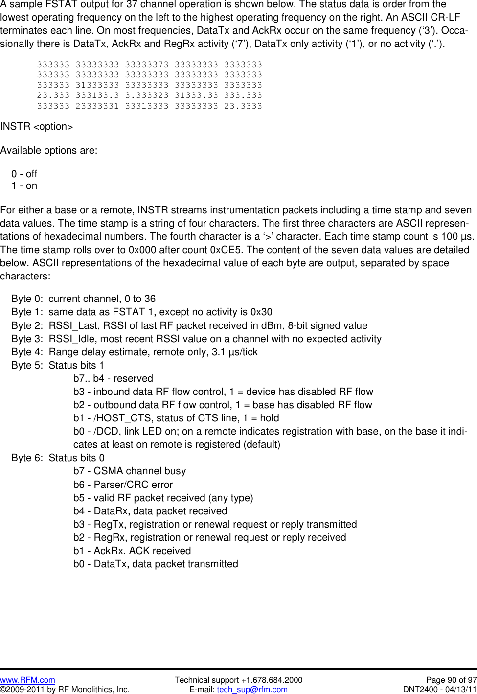   www.RFM.com  Technical support +1.678.684.2000  Page 90 of 97 ©2009-2011 by RF Monolithics, Inc.  E-mail: tech_sup@rfm.com  DNT2400 - 04/13/11 A sample FSTAT output for 37 channel operation is shown below. The status data is order from the lowest operating frequency on the left to the highest operating frequency on the right. An ASCII CR-LF terminates each line. On most frequencies, DataTx and AckRx occur on the same frequency (‘3’). Occa-sionally there is DataTx, AckRx and RegRx activity (‘7’), DataTx only activity (‘1’), or no activity (‘.’).  333333 33333333 33333373 33333333 3333333 333333 33333333 33333333 33333333 3333333 333333 31333333 33333333 33333333 3333333 23.333 333133.3 3.333323 31333.33 333.333 333333 23333331 33313333 33333333 23.3333  INSTR &lt;option&gt;  Available options are:      0 - off     1 - on  For either a base or a remote, INSTR streams instrumentation packets including a time stamp and seven data values. The time stamp is a string of four characters. The first three characters are ASCII represen-tations of hexadecimal numbers. The fourth character is a ‘&gt;’ character. Each time stamp count is 100 µs. The time stamp rolls over to 0x000 after count 0xCE5. The content of the seven data values are detailed below. ASCII representations of the hexadecimal value of each byte are output, separated by space characters:      Byte 0:  current channel, 0 to 36      Byte 1:  same data as FSTAT 1, except no activity is 0x30     Byte 2:  RSSI_Last, RSSI of last RF packet received in dBm, 8-bit signed value     Byte 3:  RSSI_Idle, most recent RSSI value on a channel with no expected activity       Byte 4:  Range delay estimate, remote only, 3.1 µs/tick     Byte 5:  Status bits 1 b7.. b4 - reserved b3 - inbound data RF flow control, 1 = device has disabled RF flow b2 - outbound data RF flow control, 1 = base has disabled RF flow b1 - /HOST_CTS, status of CTS line, 1 = hold b0 - /DCD, link LED on; on a remote indicates registration with base, on the base it indi-cates at least on remote is registered (default)      Byte 6:  Status bits 0 b7 - CSMA channel busy b6 - Parser/CRC error b5 - valid RF packet received (any type) b4 - DataRx, data packet received b3 - RegTx, registration or renewal request or reply transmitted b2 - RegRx, registration or renewal request or reply received b1 - AckRx, ACK received b0 - DataTx, data packet transmitted 