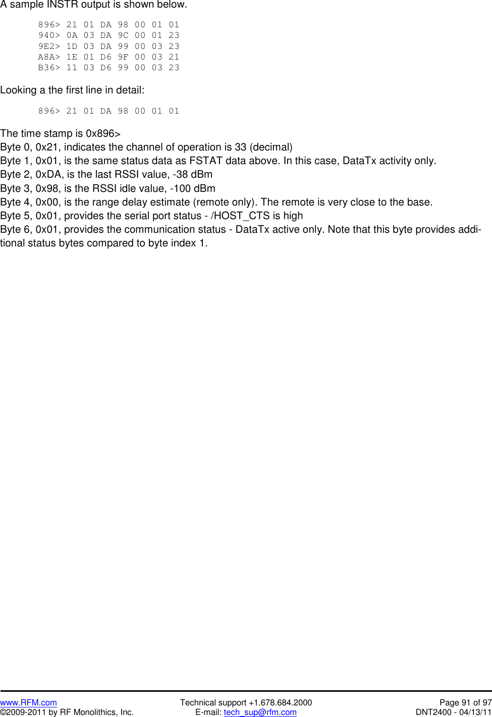   www.RFM.com  Technical support +1.678.684.2000  Page 91 of 97 ©2009-2011 by RF Monolithics, Inc.  E-mail: tech_sup@rfm.com  DNT2400 - 04/13/11 A sample INSTR output is shown below.  896&gt; 21 01 DA 98 00 01 01  940&gt; 0A 03 DA 9C 00 01 23  9E2&gt; 1D 03 DA 99 00 03 23  A8A&gt; 1E 01 D6 9F 00 03 21  B36&gt; 11 03 D6 99 00 03 23   Looking a the first line in detail:  896&gt; 21 01 DA 98 00 01 01   The time stamp is 0x896&gt; Byte 0, 0x21, indicates the channel of operation is 33 (decimal) Byte 1, 0x01, is the same status data as FSTAT data above. In this case, DataTx activity only. Byte 2, 0xDA, is the last RSSI value, -38 dBm Byte 3, 0x98, is the RSSI idle value, -100 dBm Byte 4, 0x00, is the range delay estimate (remote only). The remote is very close to the base. Byte 5, 0x01, provides the serial port status - /HOST_CTS is high Byte 6, 0x01, provides the communication status - DataTx active only. Note that this byte provides addi-tional status bytes compared to byte index 1. 