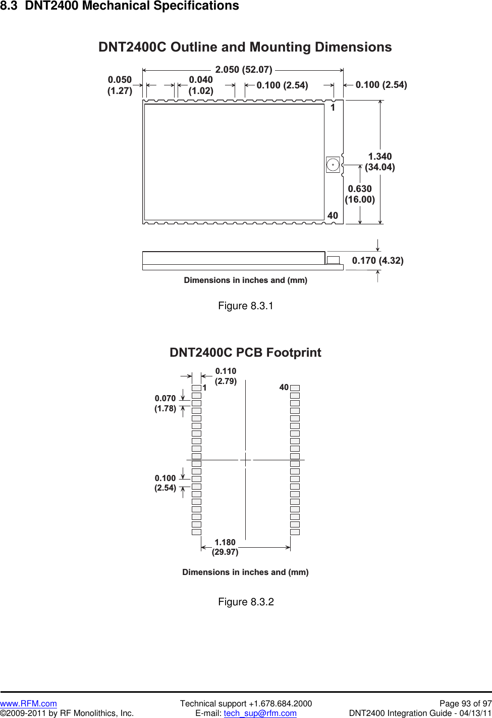    www.RFM.com  Technical support +1.678.684.2000  Page 93 of 97 ©2009-2011 by RF Monolithics, Inc.  E-mail: tech_sup@rfm.com  DNT2400 Integration Guide - 04/13/11 8.3  DNT2400 Mechanical Specifications  D N T 2 4 0 0 C   O u t l i n e   a n d   M o u n t i n g   D i m e n s i o n sD i m e n s i o n s   i n   i n c h e s   a n d   ( m m )2 . 0 5 0   ( 5 2 . 0 7 )1 . 3 4 0( 3 4 . 0 4 )0 . 6 3 0( 1 6 . 0 0 )0 . 1 7 0   ( 4 . 3 2 )0 . 0 5 0( 1 . 2 7 )0 . 0 4 0( 1 . 0 2 ) 0 . 1 0 0   ( 2 . 5 4 )14 00 . 1 0 0   ( 2 . 5 4 ) Figure 8.3.1  0 . 1 1 0( 2 . 7 9 )0 . 0 7 0( 1 . 7 8 )0 . 1 0 0( 2 . 5 4 )1 . 1 8 0( 2 9 . 9 7 )D N T 2 4 0 0 C   P C B   F o o t p r i n tD i m e n s i o n s   i n   i n c h e s   a n d   ( m m )14 0 Figure 8.3.2  