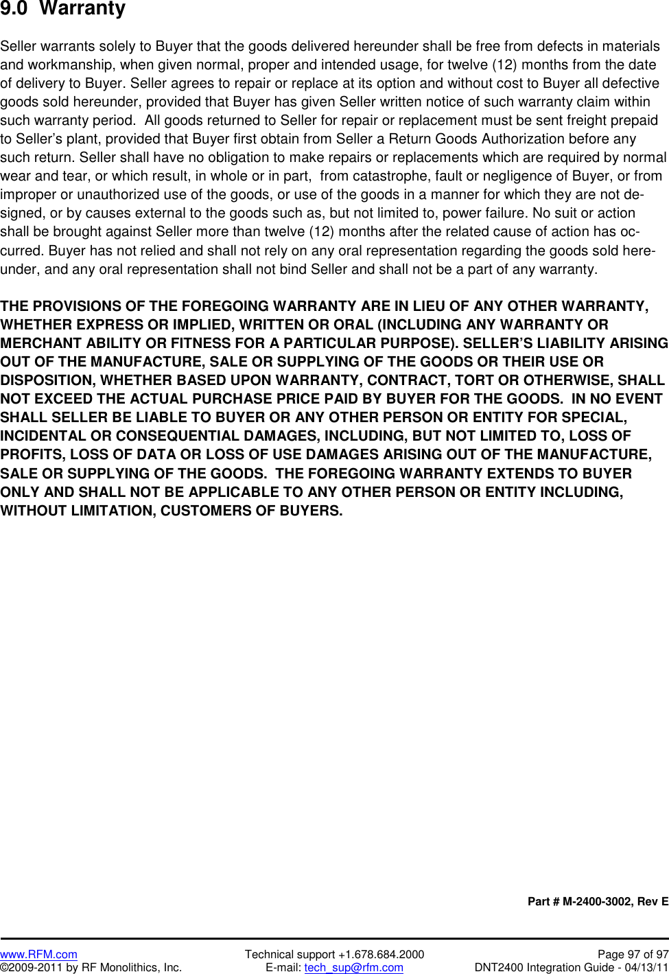    www.RFM.com  Technical support +1.678.684.2000  Page 97 of 97 ©2009-2011 by RF Monolithics, Inc.  E-mail: tech_sup@rfm.com  DNT2400 Integration Guide - 04/13/11 9.0  Warranty  Seller warrants solely to Buyer that the goods delivered hereunder shall be free from defects in materials and workmanship, when given normal, proper and intended usage, for twelve (12) months from the date of delivery to Buyer. Seller agrees to repair or replace at its option and without cost to Buyer all defective goods sold hereunder, provided that Buyer has given Seller written notice of such warranty claim within such warranty period.  All goods returned to Seller for repair or replacement must be sent freight prepaid to Seller’s plant, provided that Buyer first obtain from Seller a Return Goods Authorization before any such return. Seller shall have no obligation to make repairs or replacements which are required by normal wear and tear, or which result, in whole or in part,  from catastrophe, fault or negligence of Buyer, or from improper or unauthorized use of the goods, or use of the goods in a manner for which they are not de-signed, or by causes external to the goods such as, but not limited to, power failure. No suit or action shall be brought against Seller more than twelve (12) months after the related cause of action has oc-curred. Buyer has not relied and shall not rely on any oral representation regarding the goods sold here-under, and any oral representation shall not bind Seller and shall not be a part of any warranty.  THE PROVISIONS OF THE FOREGOING WARRANTY ARE IN LIEU OF ANY OTHER WARRANTY, WHETHER EXPRESS OR IMPLIED, WRITTEN OR ORAL (INCLUDING ANY WARRANTY OR MERCHANT ABILITY OR FITNESS FOR A PARTICULAR PURPOSE). SELLER’S LIABILITY ARISING OUT OF THE MANUFACTURE, SALE OR SUPPLYING OF THE GOODS OR THEIR USE OR DISPOSITION, WHETHER BASED UPON WARRANTY, CONTRACT, TORT OR OTHERWISE, SHALL NOT EXCEED THE ACTUAL PURCHASE PRICE PAID BY BUYER FOR THE GOODS.  IN NO EVENT SHALL SELLER BE LIABLE TO BUYER OR ANY OTHER PERSON OR ENTITY FOR SPECIAL, INCIDENTAL OR CONSEQUENTIAL DAMAGES, INCLUDING, BUT NOT LIMITED TO, LOSS OF PROFITS, LOSS OF DATA OR LOSS OF USE DAMAGES ARISING OUT OF THE MANUFACTURE, SALE OR SUPPLYING OF THE GOODS.  THE FOREGOING WARRANTY EXTENDS TO BUYER ONLY AND SHALL NOT BE APPLICABLE TO ANY OTHER PERSON OR ENTITY INCLUDING, WITHOUT LIMITATION, CUSTOMERS OF BUYERS.                     Part # M-2400-3002, Rev E 