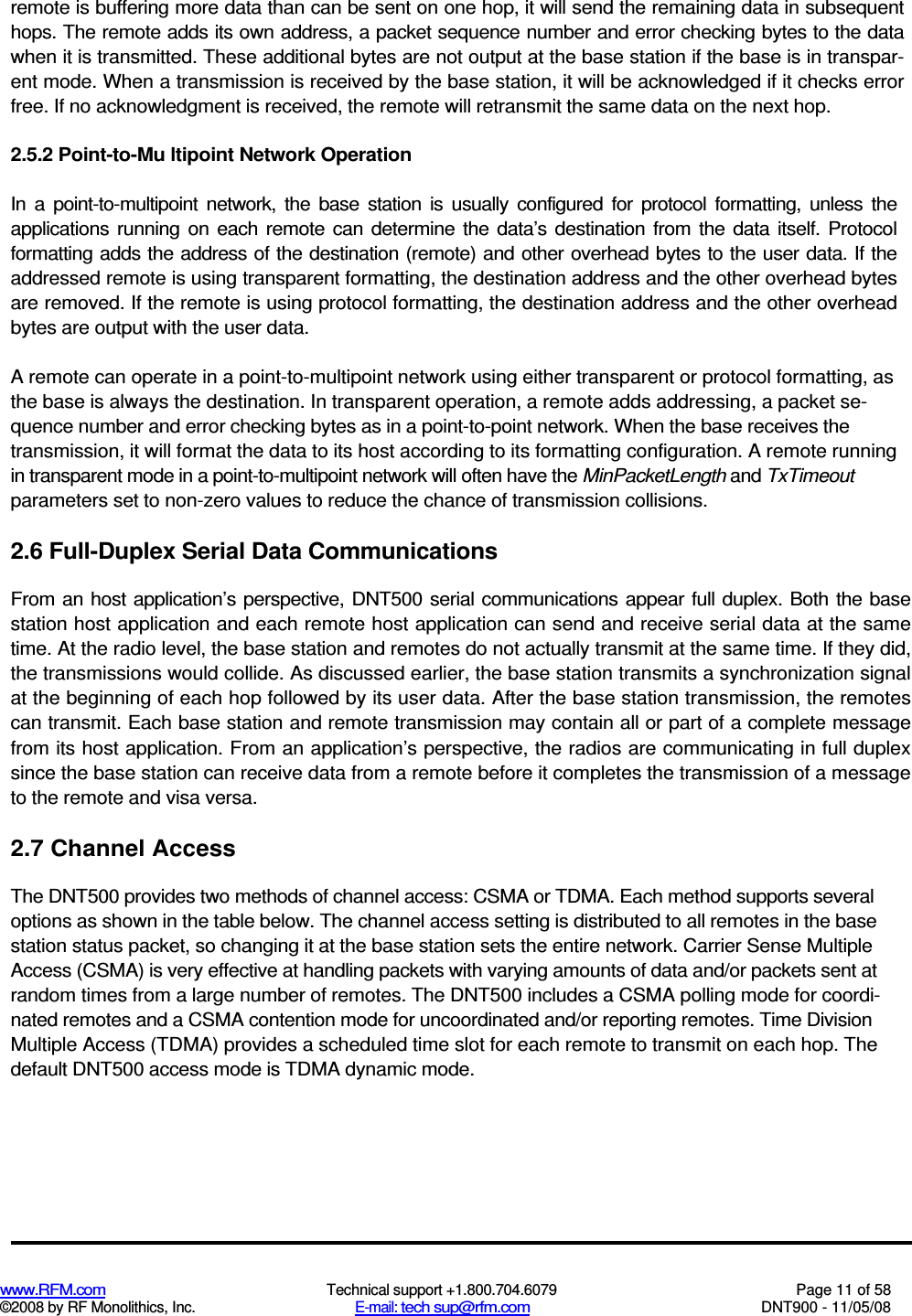  www.RFM.com  Technical support +1.800.704.6079  Page 11 of 58 ©2008 by RF Monolithics, Inc.  E-mail: tech sup@rfm.com  DNT900 - 11/05/08 remote is buffering more data than can be sent on one hop, it will send the remaining data in subsequent hops. The remote adds its own address, a packet sequence number and error checking bytes to the data when it is transmitted. These additional bytes are not output at the base station if the base is in transpar-ent mode. When a transmission is received by the base station, it will be acknowledged if it checks error free. If no acknowledgment is received, the remote will retransmit the same data on the next hop. 2.5.2 Point-to-Mu ltipoint Network Operation In  a  point-to-multipoint  network,  the  base  station  is  usually  configured  for  protocol  formatting,  unless  the applications running  on each  remote  can  determine  the  data’s  destination from  the  data  itself.  Protocol formatting adds the address of the destination (remote) and other overhead bytes to the user data. If the addressed remote is using transparent formatting, the destination address and the other overhead bytes are removed. If the remote is using protocol formatting, the destination address and the other overhead bytes are output with the user data. A remote can operate in a point-to-multipoint network using either transparent or protocol formatting, as the base is always the destination. In transparent operation, a remote adds addressing, a packet se-quence number and error checking bytes as in a point-to-point network. When the base receives the transmission, it will format the data to its host according to its formatting configuration. A remote running in transparent mode in a point-to-multipoint network will often have the MinPacketLength and TxTimeout parameters set to non-zero values to reduce the chance of transmission collisions. 2.6 Full-Duplex Serial Data Communications From an  host application’s perspective, DNT500 serial communications appear full duplex. Both the base station host application and each remote host application can send and receive serial data at the same time. At the radio level, the base station and remotes do not actually transmit at the same time. If they did, the transmissions would collide. As discussed earlier, the base station transmits a synchronization signal at the beginning of each hop followed by its user data. After the base station transmission, the remotes can transmit. Each base station and remote transmission may contain all or part of a complete message from its host application. From an application’s perspective, the radios are communicating in full duplex since the base station can receive data from a remote before it completes the transmission of a message to the remote and visa versa. 2.7 Channel Access The DNT500 provides two methods of channel access: CSMA or TDMA. Each method supports several options as shown in the table below. The channel access setting is distributed to all remotes in the base station status packet, so changing it at the base station sets the entire network. Carrier Sense Multiple Access (CSMA) is very effective at handling packets with varying amounts of data and/or packets sent at random times from a large number of remotes. The DNT500 includes a CSMA polling mode for coordi-nated remotes and a CSMA contention mode for uncoordinated and/or reporting remotes. Time Division Multiple Access (TDMA) provides a scheduled time slot for each remote to transmit on each hop. The default DNT500 access mode is TDMA dynamic mode. 