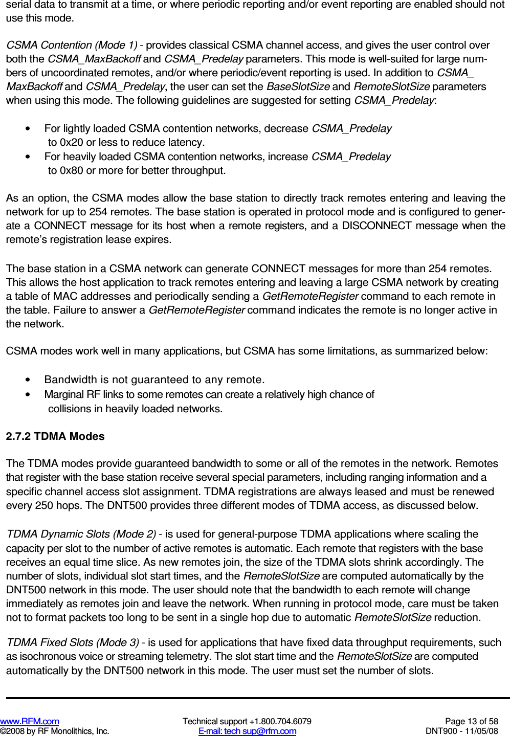  www.RFM.com  Technical support +1.800.704.6079  Page 13 of 58 ©2008 by RF Monolithics, Inc.  E-mail: tech sup@rfm.com  DNT900 - 11/05/08 serial data to transmit at a time, or where periodic reporting and/or event reporting are enabled should not use this mode. CSMA Contention (Mode 1) - provides classical CSMA channel access, and gives the user control over both the CSMA_MaxBackoff and CSMA_Predelay parameters. This mode is well-suited for large num-bers of uncoordinated remotes, and/or where periodic/event reporting is used. In addition to CSMA_ MaxBackoff and CSMA_Predelay, the user can set the BaseSlotSize and RemoteSlotSize parameters when using this mode. The following guidelines are suggested for setting CSMA_Predelay: •  For lightly loaded CSMA contention networks, decrease CSMA_Predelay to 0x20 or less to reduce latency. •  For heavily loaded CSMA contention networks, increase CSMA_Predelay to 0x80 or more for better throughput. As an option, the CSMA modes allow the base station to directly track remotes entering and leaving the network for up to 254 remotes. The base station is operated in protocol mode and is configured to gener-ate a CONNECT message for its host when a remote registers, and a DISCONNECT message when the remote’s registration lease expires. The base station in a CSMA network can generate CONNECT messages for more than 254 remotes. This allows the host application to track remotes entering and leaving a large CSMA network by creating a table of MAC addresses and periodically sending a GetRemoteRegister command to each remote in the table. Failure to answer a GetRemoteRegister command indicates the remote is no longer active in the network. CSMA modes work well in many applications, but CSMA has some limitations, as summarized below: •  Bandwidth is not guaranteed to any remote. •  Marginal RF links to some remotes can create a relatively high chance of collisions in heavily loaded networks. 2.7.2 TDMA Modes The TDMA modes provide guaranteed bandwidth to some or all of the remotes in the network. Remotes that register with the base station receive several special parameters, including ranging information and a specific channel access slot assignment. TDMA registrations are always leased and must be renewed every 250 hops. The DNT500 provides three different modes of TDMA access, as discussed below. TDMA Dynamic Slots (Mode 2) - is used for general-purpose TDMA applications where scaling the capacity per slot to the number of active remotes is automatic. Each remote that registers with the base receives an equal time slice. As new remotes join, the size of the TDMA slots shrink accordingly. The number of slots, individual slot start times, and the RemoteSlotSize are computed automatically by the DNT500 network in this mode. The user should note that the bandwidth to each remote will change immediately as remotes join and leave the network. When running in protocol mode, care must be taken not to format packets too long to be sent in a single hop due to automatic RemoteSlotSize reduction. TDMA Fixed Slots (Mode 3) - is used for applications that have fixed data throughput requirements, such as isochronous voice or streaming telemetry. The slot start time and the RemoteSlotSize are computed automatically by the DNT500 network in this mode. The user must set the number of slots. 