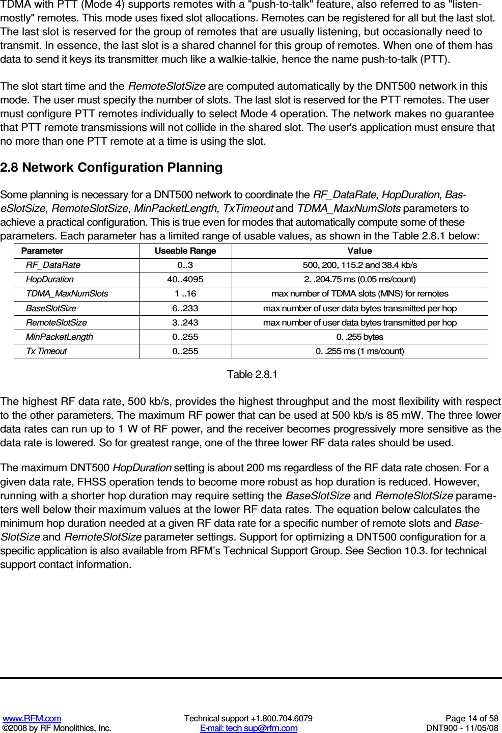  www.RFM.com  Technical support +1.800.704.6079  Page 14 of 58 ©2008 by RF Monolithics, Inc.  E-mail: tech sup@rfm.com  DNT900 - 11/05/08 TDMA with PTT (Mode 4) supports remotes with a &quot;push-to-talk&quot; feature, also referred to as &quot;listen- mostly&quot; remotes. This mode uses fixed slot allocations. Remotes can be registered for all but the last slot. The last slot is reserved for the group of remotes that are usually listening, but occasionally need to transmit. In essence, the last slot is a shared channel for this group of remotes. When one of them has data to send it keys its transmitter much like a walkie-talkie, hence the name push-to-talk (PTT). The slot start time and the RemoteSlotSize are computed automatically by the DNT500 network in this mode. The user must specify the number of slots. The last slot is reserved for the PTT remotes. The user must configure PTT remotes individually to select Mode 4 operation. The network makes no guarantee that PTT remote transmissions will not collide in the shared slot. The user&apos;s application must ensure that no more than one PTT remote at a time is using the slot. 2.8 Network Configuration Planning Some planning is necessary for a DNT500 network to coordinate the RF_DataRate, HopDuration, Bas-eSlotSize, RemoteSlotSize, MinPacketLength, TxTimeout and TDMA_MaxNumSlots parameters to achieve a practical configuration. This is true even for modes that automatically compute some of these parameters. Each parameter has a limited range of usable values, as shown in the Table 2.8.1 below: Parameter  Useable Range  Value RF_DataRate  0..3  500, 200, 115.2 and 38.4 kb/s HopDuration  40..4095  2. .204.75 ms (0.05 ms/count) TDMA_MaxNumSlots  1 ..16  max number of TDMA slots (MNS) for remotes BaseSlotSize  6..233  max number of user data bytes transmitted per hop RemoteSlotSize  3..243  max number of user data bytes transmitted per hop MinPacketLength  0..255  0. .255 bytes Tx Timeout  0..255  0. .255 ms (1 ms/count)  Table 2.8.1 The highest RF data rate, 500 kb/s, provides the highest throughput and the most flexibility with respect to the other parameters. The maximum RF power that can be used at 500 kb/s is 85 mW. The three lower data rates can run up to 1 W of RF power, and the receiver becomes progressively more sensitive as the data rate is lowered. So for greatest range, one of the three lower RF data rates should be used. The maximum DNT500 HopDuration setting is about 200 ms regardless of the RF data rate chosen. For a given data rate, FHSS operation tends to become more robust as hop duration is reduced. However, running with a shorter hop duration may require setting the BaseSlotSize and RemoteSlotSize parame-ters well below their maximum values at the lower RF data rates. The equation below calculates the minimum hop duration needed at a given RF data rate for a specific number of remote slots and Base-SlotSize and RemoteSlotSize parameter settings. Support for optimizing a DNT500 configuration for a specific application is also available from RFM’s Technical Support Group. See Section 10.3. for technical support contact information. 
