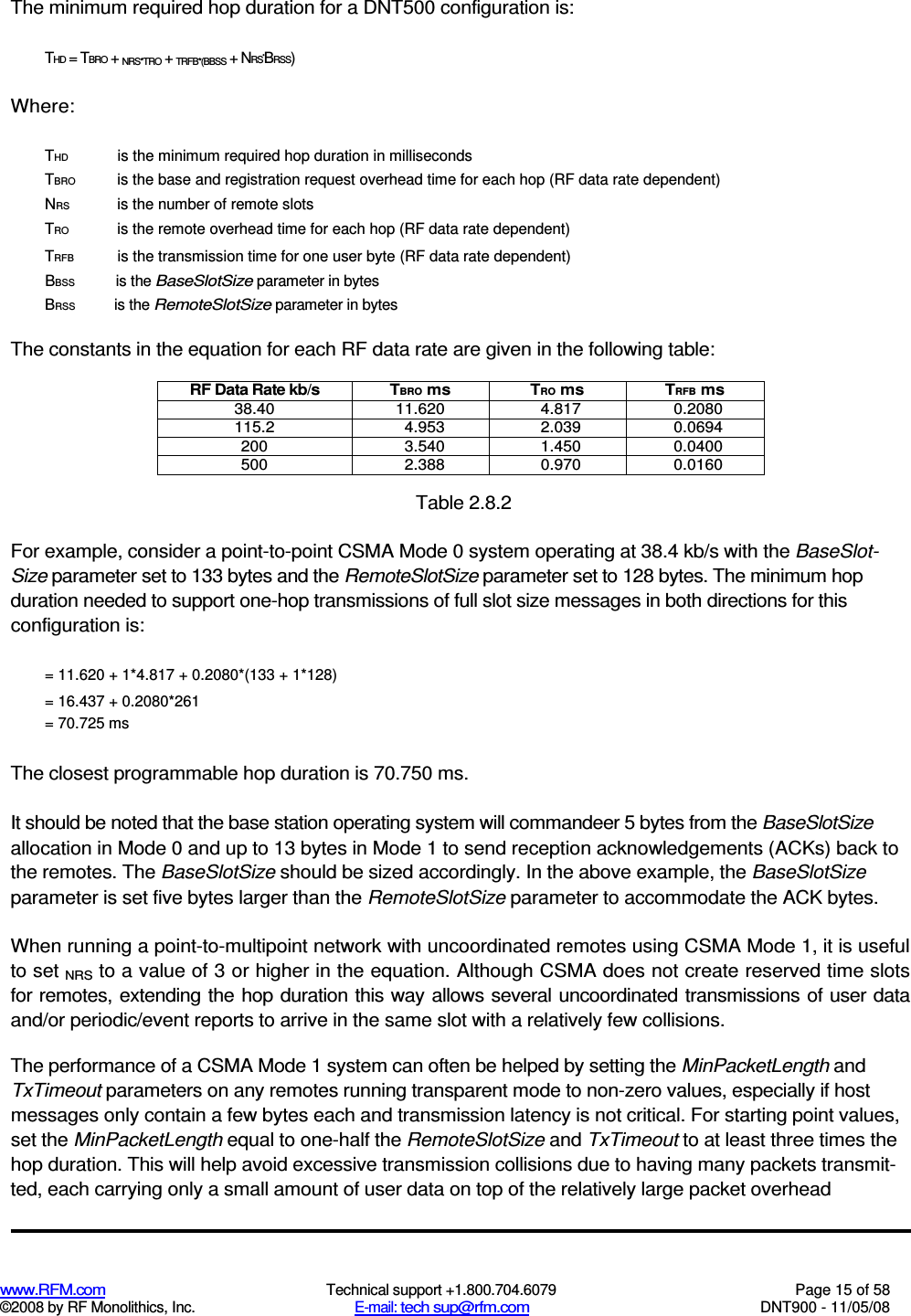  www.RFM.com  Technical support +1.800.704.6079  Page 15 of 58 ©2008 by RF Monolithics, Inc.  E-mail: tech sup@rfm.com  DNT900 - 11/05/08 The minimum required hop duration for a DNT500 configuration is: THD = TBRO + NRS*TRO + TRFB*(BBSS + NRS*BRSS) Where: THD  is the minimum required hop duration in milliseconds TBRO  is the base and registration request overhead time for each hop (RF data rate dependent) NRS  is the number of remote slots TRO  is the remote overhead time for each hop (RF data rate dependent) TRFB  is the transmission time for one user byte (RF data rate dependent) BBSS  is the BaseSlotSize parameter in bytes BRSS  is the RemoteSlotSize parameter in bytes The constants in the equation for each RF data rate are given in the following table: RF Data Rate kb/s  TBRO ms  TRO ms  TRFB ms 38.40  11.620  4.817  0.2080 115.2  4.953  2.039  0.0694 200  3.540  1.450  0.0400 500  2.388  0.970  0.0160  Table 2.8.2 For example, consider a point-to-point CSMA Mode 0 system operating at 38.4 kb/s with the BaseSlot-Size parameter set to 133 bytes and the RemoteSlotSize parameter set to 128 bytes. The minimum hop duration needed to support one-hop transmissions of full slot size messages in both directions for this configuration is: = 11.620 + 1*4.817 + 0.2080*(133 + 1*128) = 16.437 + 0.2080*261 = 70.725 ms The closest programmable hop duration is 70.750 ms. It should be noted that the base station operating system will commandeer 5 bytes from the BaseSlotSize allocation in Mode 0 and up to 13 bytes in Mode 1 to send reception acknowledgements (ACKs) back to the remotes. The BaseSlotSize should be sized accordingly. In the above example, the BaseSlotSize parameter is set five bytes larger than the RemoteSlotSize parameter to accommodate the ACK bytes. When running a point-to-multipoint network with uncoordinated remotes using CSMA Mode 1, it is useful to set NRS to a value of 3 or higher in the equation. Although CSMA does not create reserved time slots for remotes, extending the hop duration this way allows several uncoordinated transmissions of user data and/or periodic/event reports to arrive in the same slot with a relatively few collisions. The performance of a CSMA Mode 1 system can often be helped by setting the MinPacketLength and TxTimeout parameters on any remotes running transparent mode to non-zero values, especially if host messages only contain a few bytes each and transmission latency is not critical. For starting point values, set the MinPacketLength equal to one-half the RemoteSlotSize and TxTimeout to at least three times the hop duration. This will help avoid excessive transmission collisions due to having many packets transmit-ted, each carrying only a small amount of user data on top of the relatively large packet overhead 