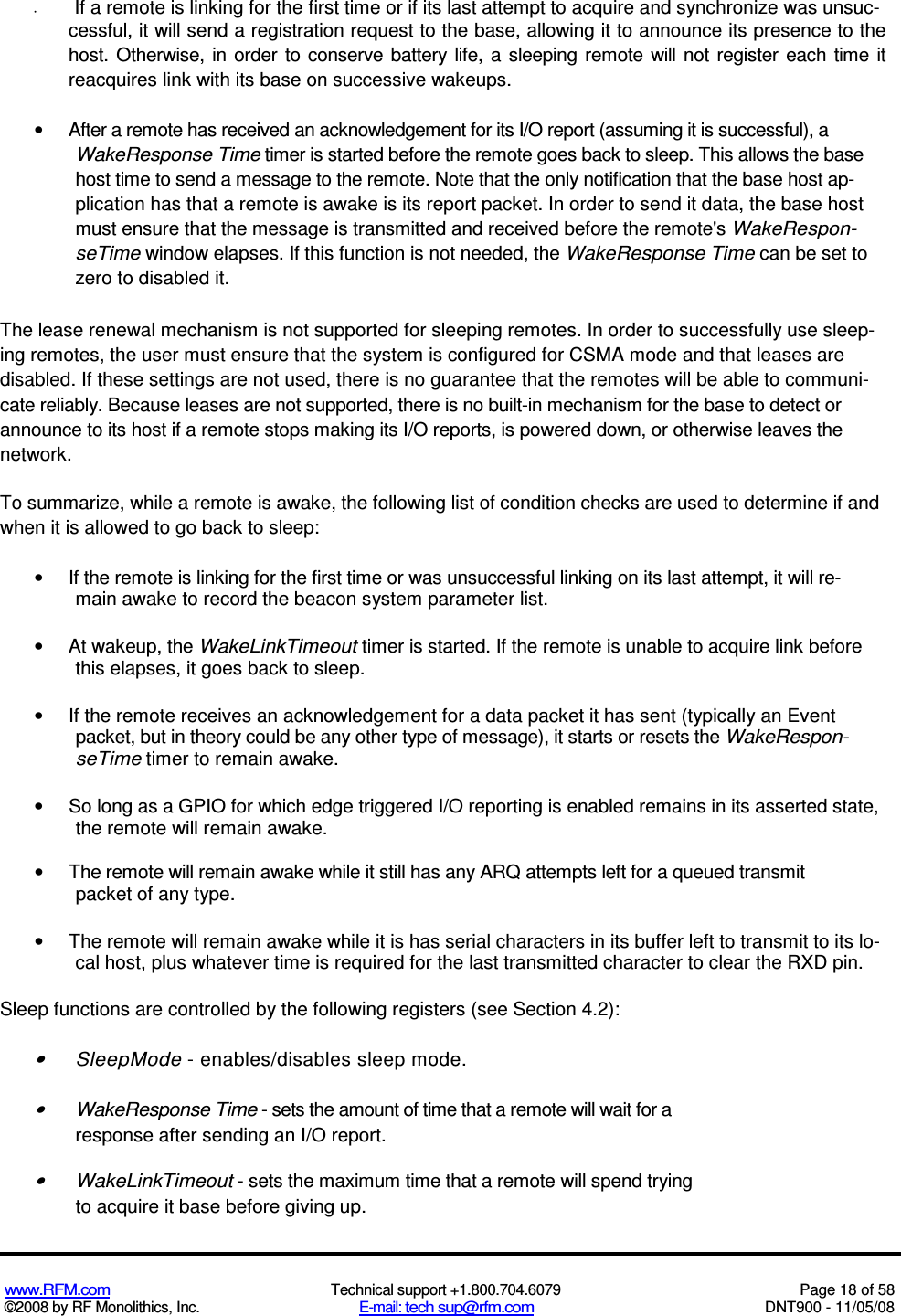 www.RFM.com  Technical support +1.800.704.6079  Page 18 of 58 ©2008 by RF Monolithics, Inc.  E-mail: tech sup@rfm.com  DNT900 - 11/05/08 •  If a remote is linking for the first time or if its last attempt to acquire and synchronize was unsuc- cessful, it will send a registration request to the base, allowing it to announce its presence to the host. Otherwise, in  order  to  conserve  battery  life,  a  sleeping remote  will  not  register  each time it reacquires link with its base on successive wakeups. •  After a remote has received an acknowledgement for its I/O report (assuming it is successful), a WakeResponse Time timer is started before the remote goes back to sleep. This allows the base host time to send a message to the remote. Note that the only notification that the base host ap-plication has that a remote is awake is its report packet. In order to send it data, the base host must ensure that the message is transmitted and received before the remote&apos;s WakeRespon-seTime window elapses. If this function is not needed, the WakeResponse Time can be set to zero to disabled it. The lease renewal mechanism is not supported for sleeping remotes. In order to successfully use sleep-ing remotes, the user must ensure that the system is configured for CSMA mode and that leases are disabled. If these settings are not used, there is no guarantee that the remotes will be able to communi-cate reliably. Because leases are not supported, there is no built-in mechanism for the base to detect or announce to its host if a remote stops making its I/O reports, is powered down, or otherwise leaves the network. To summarize, while a remote is awake, the following list of condition checks are used to determine if and when it is allowed to go back to sleep: •  If the remote is linking for the first time or was unsuccessful linking on its last attempt, it will re-main awake to record the beacon system parameter list. •  At wakeup, the WakeLinkTimeout timer is started. If the remote is unable to acquire link before this elapses, it goes back to sleep. •  If the remote receives an acknowledgement for a data packet it has sent (typically an Event packet, but in theory could be any other type of message), it starts or resets the WakeRespon-seTime timer to remain awake. •  So long as a GPIO for which edge triggered I/O reporting is enabled remains in its asserted state, the remote will remain awake. •  The remote will remain awake while it still has any ARQ attempts left for a queued transmit packet of any type. •  The remote will remain awake while it is has serial characters in its buffer left to transmit to its lo- cal host, plus whatever time is required for the last transmitted character to clear the RXD pin. Sleep functions are controlled by the following registers (see Section 4.2): •  SleepMode - enables/disables sleep mode. •  WakeResponse Time - sets the amount of time that a remote will wait for a response after sending an I/O report. •  WakeLinkTimeout - sets the maximum time that a remote will spend trying to acquire it base before giving up. 