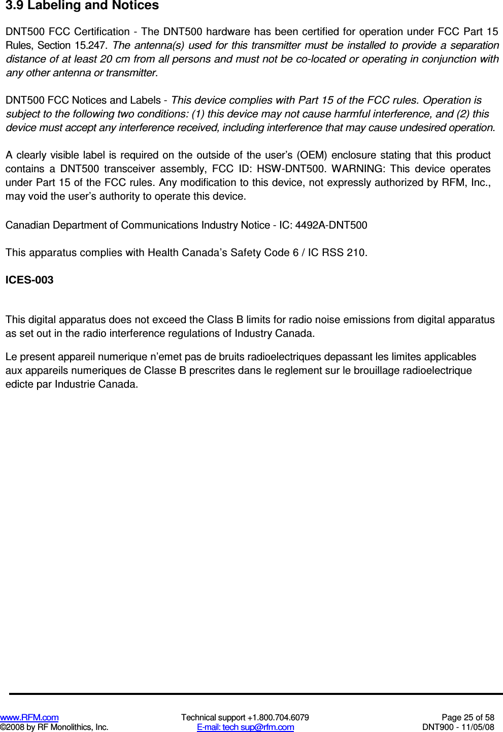  www.RFM.com  Technical support +1.800.704.6079  Page 25 of 58 ©2008 by RF Monolithics, Inc.  E-mail: tech sup@rfm.com  DNT900 - 11/05/08 3.9 Labeling and Notices DNT500 FCC Certification - The DNT500 hardware has been certified for operation under FCC Part 15 Rules, Section 15.247. The antenna(s) used for this transmitter must be installed  to provide a separation distance of at least 20 cm from all persons and must not be co-located or operating in conjunction with any other antenna or transmitter. DNT500 FCC Notices and Labels - This device complies with Part 15 of the FCC rules. Operation is subject to the following two conditions: (1) this device may not cause harmful interference, and (2) this device must accept any interference received, including interference that may cause undesired operation. A clearly  visible  label is required  on the outside of the user’s (OEM)  enclosure stating that this product contains  a  DNT500  transceiver  assembly,  FCC  ID:  HSW-DNT500.  WARNING:  This  device  operates under Part 15 of the FCC rules. Any modification to this device, not expressly authorized by RFM, Inc., may void the user’s authority to operate this device. Canadian Department of Communications Industry Notice - IC: 4492A-DNT500 This apparatus complies with Health Canada’s Safety Code 6 / IC RSS 210. ICES-003 This digital apparatus does not exceed the Class B limits for radio noise emissions from digital apparatus as set out in the radio interference regulations of Industry Canada. Le present appareil numerique n’emet pas de bruits radioelectriques depassant les limites applicables aux appareils numeriques de Classe B prescrites dans le reglement sur le brouillage radioelectrique edicte par Industrie Canada. 