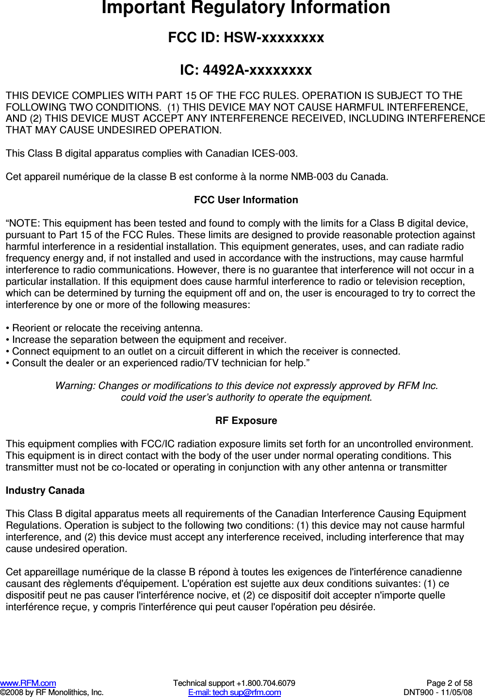  www.RFM.com  Technical support +1.800.704.6079  Page 2 of 58 ©2008 by RF Monolithics, Inc.  E-mail: tech sup@rfm.com  DNT900 - 11/05/08 Important Regulatory Information  FCC ID: HSW-xxxxxxxx  IC: 4492A-xxxxxxxx  THIS DEVICE COMPLIES WITH PART 15 OF THE FCC RULES. OPERATION IS SUBJECT TO THE FOLLOWING TWO CONDITIONS.  (1) THIS DEVICE MAY NOT CAUSE HARMFUL INTERFERENCE, AND (2) THIS DEVICE MUST ACCEPT ANY INTERFERENCE RECEIVED, INCLUDING INTERFERENCE THAT MAY CAUSE UNDESIRED OPERATION.  This Class B digital apparatus complies with Canadian ICES-003.  Cet appareil numérique de la classe B est conforme à la norme NMB-003 du Canada.  FCC User Information  “NOTE: This equipment has been tested and found to comply with the limits for a Class B digital device, pursuant to Part 15 of the FCC Rules. These limits are designed to provide reasonable protection against harmful interference in a residential installation. This equipment generates, uses, and can radiate radio frequency energy and, if not installed and used in accordance with the instructions, may cause harmful interference to radio communications. However, there is no guarantee that interference will not occur in a particular installation. If this equipment does cause harmful interference to radio or television reception, which can be determined by turning the equipment off and on, the user is encouraged to try to correct the interference by one or more of the following measures:  • Reorient or relocate the receiving antenna. • Increase the separation between the equipment and receiver. • Connect equipment to an outlet on a circuit different in which the receiver is connected. • Consult the dealer or an experienced radio/TV technician for help.”  Warning: Changes or modifications to this device not expressly approved by RFM Inc. could void the user’s authority to operate the equipment.  RF Exposure  This equipment complies with FCC/IC radiation exposure limits set forth for an uncontrolled environment. This equipment is in direct contact with the body of the user under normal operating conditions. This transmitter must not be co-located or operating in conjunction with any other antenna or transmitter  Industry Canada  This Class B digital apparatus meets all requirements of the Canadian Interference Causing Equipment Regulations. Operation is subject to the following two conditions: (1) this device may not cause harmful interference, and (2) this device must accept any interference received, including interference that may cause undesired operation.   Cet appareillage numérique de la classe B répond à toutes les exigences de l&apos;interférence canadienne causant des règlements d&apos;équipement. L&apos;opération est sujette aux deux conditions suivantes: (1) ce dispositif peut ne pas causer l&apos;interférence nocive, et (2) ce dispositif doit accepter n&apos;importe quelle interférence reçue, y compris l&apos;interférence qui peut causer l&apos;opération peu désirée. 
