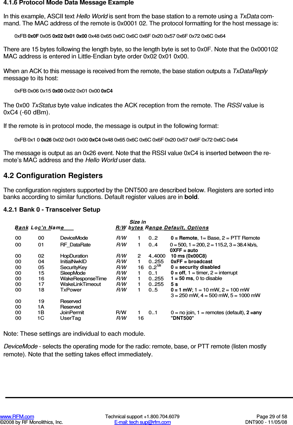  www.RFM.com  Technical support +1.800.704.6079  Page 29 of 58 ©2008 by RF Monolithics, Inc.  E-mail: tech sup@rfm.com  DNT900 - 11/05/08 4.1.6 Protocol Mode Data Message Example In this example, ASCII text Hello World is sent from the base station to a remote using a TxData com-mand. The MAC address of the remote is 0x0001 02. The protocol formatting for the host message is: 0xFB 0x0F 0x05 0x02 0x01 0x00 0x48 0x65 0x6C 0x6C 0x6F 0x20 0x57 0x6F 0x72 0x6C 0x64 There are 15 bytes following the length byte, so the length byte is set to 0x0F. Note that the 0x000102 MAC address is entered in Little-Endian byte order 0x02 0x01 0x00. When an ACK to this message is received from the remote, the base station outputs a TxDataReply message to its host: 0xFB 0x06 0x15 0x00 0x02 0x01 0x00 0xC4 The 0x00 TxStatus byte value indicates the ACK reception from the remote. The RSSI value is 0xC4 (-60 dBm). If the remote is in protocol mode, the message is output in the following format: 0xFB 0x1 0 0x26 0x02 0x01 0x00 0xC4 0x48 0x65 0x6C 0x6C 0x6F 0x20 0x57 0x6F 0x72 0x6C 0x64 The message is output as an 0x26 event. Note that the RSSI value 0xC4 is inserted between the re-mote’s MAC address and the Hello World user data. 4.2 Configuration Registers The configuration registers supported by the DNT500 are described below. Registers are sorted into banks according to similar functions. Default register values are in bold. 4.2.1 Bank 0 - Transceiver Setup  00  00  DeviceMode R/W 1  0..2 0 = Remote, 1= Base, 2 = PTT Remote 00  01  RF_DataRate R/W 1  0..4  0 = 500, 1 = 200, 2 = 115.2, 3 = 38.4 kb/s, 0XFF = auto 00  02  HopDuration R/W 2  4..4000 10 ms (0x00C8) 00  04  InitialNwkID R/W 1  0..255 0xFF = broadcast 00  05  SecurityKey R/W 16 0..2128 0 = security disabled 00  15  SleepMode R/W 1  0..1 0 = off, 1 = timer, 2 = interrupt 00  16  WakeResponseTime R/W 1  0..255 1 = 50 ms, 0 to disable 00  17  WakeLinkTimeout R/W 1  0..255 5 s 00  18  TxPower R/W 1  0..5 0 = 1 mW; 1 = 10 mW, 2 = 100 mW       3 = 250 mW, 4 = 500 mW, 5 = 1000 mW 00  19  Reserved     00  1A  Reserved     00  1B  JoinPermit  R/W  1  0..1  0 = no join, 1 = remotes (default), 2 =any 00  1C  UserTag R/W 16  &quot;DNT500&quot;  Note: These settings are individual to each module. DeviceMode - selects the operating mode for the radio: remote, base, or PTT remote (listen mostly remote). Note that the setting takes effect immediately. Size in Bank Loc&apos;n Nam e  R/W bytes Range Default, Options   