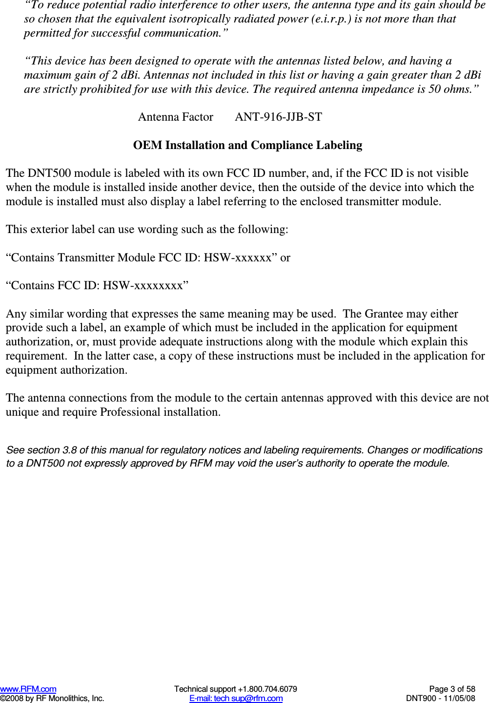  www.RFM.com  Technical support +1.800.704.6079  Page 3 of 58 ©2008 by RF Monolithics, Inc.  E-mail: tech sup@rfm.com  DNT900 - 11/05/08 “To reduce potential radio interference to other users, the antenna type and its gain should be so chosen that the equivalent isotropically radiated power (e.i.r.p.) is not more than that permitted for successful communication.”  “This device has been designed to operate with the antennas listed below, and having a maximum gain of 2 dBi. Antennas not included in this list or having a gain greater than 2 dBi are strictly prohibited for use with this device. The required antenna impedance is 50 ohms.”  Antenna Factor       ANT-916-JJB-ST    OEM Installation and Compliance Labeling  The DNT500 module is labeled with its own FCC ID number, and, if the FCC ID is not visible when the module is installed inside another device, then the outside of the device into which the module is installed must also display a label referring to the enclosed transmitter module.    This exterior label can use wording such as the following:  “Contains Transmitter Module FCC ID: HSW-xxxxxx” or   “Contains FCC ID: HSW-xxxxxxxx”   Any similar wording that expresses the same meaning may be used.  The Grantee may either provide such a label, an example of which must be included in the application for equipment authorization, or, must provide adequate instructions along with the module which explain this requirement.  In the latter case, a copy of these instructions must be included in the application for equipment authorization.  The antenna connections from the module to the certain antennas approved with this device are not unique and require Professional installation.   See section 3.8 of this manual for regulatory notices and labeling requirements. Changes or modifications to a DNT500 not expressly approved by RFM may void the user’s authority to operate the module.  