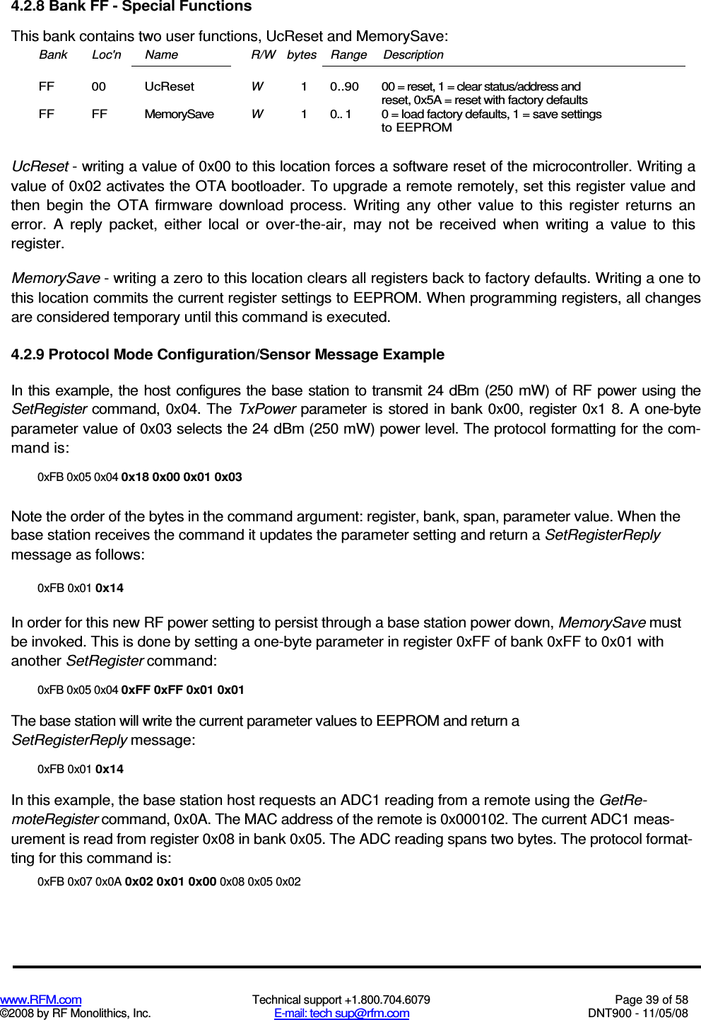  www.RFM.com  Technical support +1.800.704.6079  Page 39 of 58 ©2008 by RF Monolithics, Inc.  E-mail: tech sup@rfm.com  DNT900 - 11/05/08 4.2.8 Bank FF - Special Functions This bank contains two user functions, UcReset and MemorySave: Bank  Loc&apos;n  Name  R/W bytes Range  Description FF  00  UcReset W 1  0..90  00 = reset, 1 = clear status/address and reset, 0x5A = reset with factory defaults FF  FF  MemorySave W 1  0.. 1  0 = load factory defaults, 1 = save settings to EEPROM  UcReset - writing a value of 0x00 to this location forces a software reset of the microcontroller. Writing a value of 0x02 activates the OTA bootloader. To upgrade a remote remotely, set this register value and then  begin  the  OTA  firmware  download  process.  Writing  any  other  value  to  this  register  returns  an error.  A  reply  packet,  either  local  or  over-the-air,  may  not  be  received  when  writing  a  value  to  this register. MemorySave - writing a zero to this location clears all registers back to factory defaults. Writing a one to this location commits the current register settings to EEPROM. When programming registers, all changes are considered temporary until this command is executed. 4.2.9 Protocol Mode Configuration/Sensor Message Example In this example, the host configures the base station to transmit 24  dBm (250  mW) of RF power using the SetRegister command,  0x04.  The  TxPower parameter is stored in bank  0x00, register  0x1  8.  A  one-byte parameter value of 0x03 selects the 24 dBm (250 mW) power level. The protocol formatting for the com-mand is: 0xFB 0x05 0x04 0x18 0x00 0x01 0x03 Note the order of the bytes in the command argument: register, bank, span, parameter value. When the base station receives the command it updates the parameter setting and return a SetRegisterReply message as follows: 0xFB 0x01 0x14 In order for this new RF power setting to persist through a base station power down, MemorySave must be invoked. This is done by setting a one-byte parameter in register 0xFF of bank 0xFF to 0x01 with another SetRegister command: 0xFB 0x05 0x04 0xFF 0xFF 0x01 0x01 The base station will write the current parameter values to EEPROM and return a SetRegisterReply message: 0xFB 0x01 0x14 In this example, the base station host requests an ADC1 reading from a remote using the GetRe-moteRegister command, 0x0A. The MAC address of the remote is 0x000102. The current ADC1 meas-urement is read from register 0x08 in bank 0x05. The ADC reading spans two bytes. The protocol format-ting for this command is: 0xFB 0x07 0x0A 0x02 0x01 0x00 0x08 0x05 0x02 