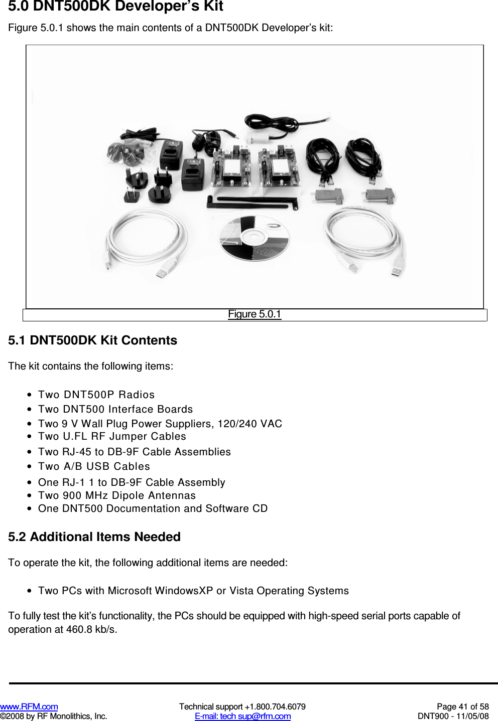  www.RFM.com  Technical support +1.800.704.6079  Page 41 of 58 ©2008 by RF Monolithics, Inc.  E-mail: tech sup@rfm.com  DNT900 - 11/05/08 5.0 DNT500DK Developer’s Kit Figure 5.0.1 shows the main contents of a DNT500DK Developer’s kit:  Figure 5.0.1 5.1 DNT500DK Kit Contents The kit contains the following items: •  Two DNT500P Radios •  Two DNT500 Interface Boards •  Two 9 V Wall Plug Power Suppliers, 120/240 VAC •  Two U.FL RF Jumper Cables •  Two RJ-45 to DB-9F Cable Assemblies •  Two A/B USB Cables •  One RJ-1 1 to DB-9F Cable Assembly •  Two 900 MHz Dipole Antennas •  One DNT500 Documentation and Software CD 5.2 Additional Items Needed To operate the kit, the following additional items are needed: •  Two PCs with Microsoft WindowsXP or Vista Operating Systems To fully test the kit’s functionality, the PCs should be equipped with high-speed serial ports capable of operation at 460.8 kb/s. 