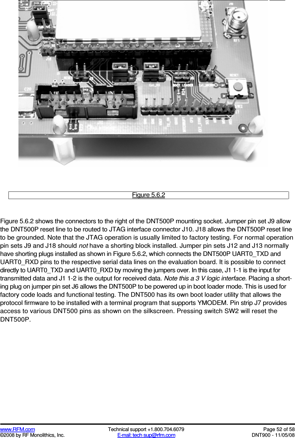  www.RFM.com  Technical support +1.800.704.6079  Page 52 of 58 ©2008 by RF Monolithics, Inc.  E-mail: tech sup@rfm.com  DNT900 - 11/05/08  Figure 5.6.2  Figure 5.6.2 shows the connectors to the right of the DNT500P mounting socket. Jumper pin set J9 allow the DNT500P reset line to be routed to JTAG interface connector J10. J18 allows the DNT500P reset line to be grounded. Note that the JTAG operation is usually limited to factory testing. For normal operation pin sets J9 and J18 should not have a shorting block installed. Jumper pin sets J12 and J13 normally have shorting plugs installed as shown in Figure 5.6.2, which connects the DNT500P UART0_TXD and UART0_RXD pins to the respective serial data lines on the evaluation board. It is possible to connect directly to UART0_TXD and UART0_RXD by moving the jumpers over. In this case, J1 1-1 is the input for transmitted data and J1 1-2 is the output for received data. Note this a 3 V logic interface. Placing a short-ing plug on jumper pin set J6 allows the DNT500P to be powered up in boot loader mode. This is used for factory code loads and functional testing. The DNT500 has its own boot loader utility that allows the protocol firmware to be installed with a terminal program that supports YMODEM. Pin strip J7 provides access to various DNT500 pins as shown on the silkscreen. Pressing switch SW2 will reset the DNT500P. 