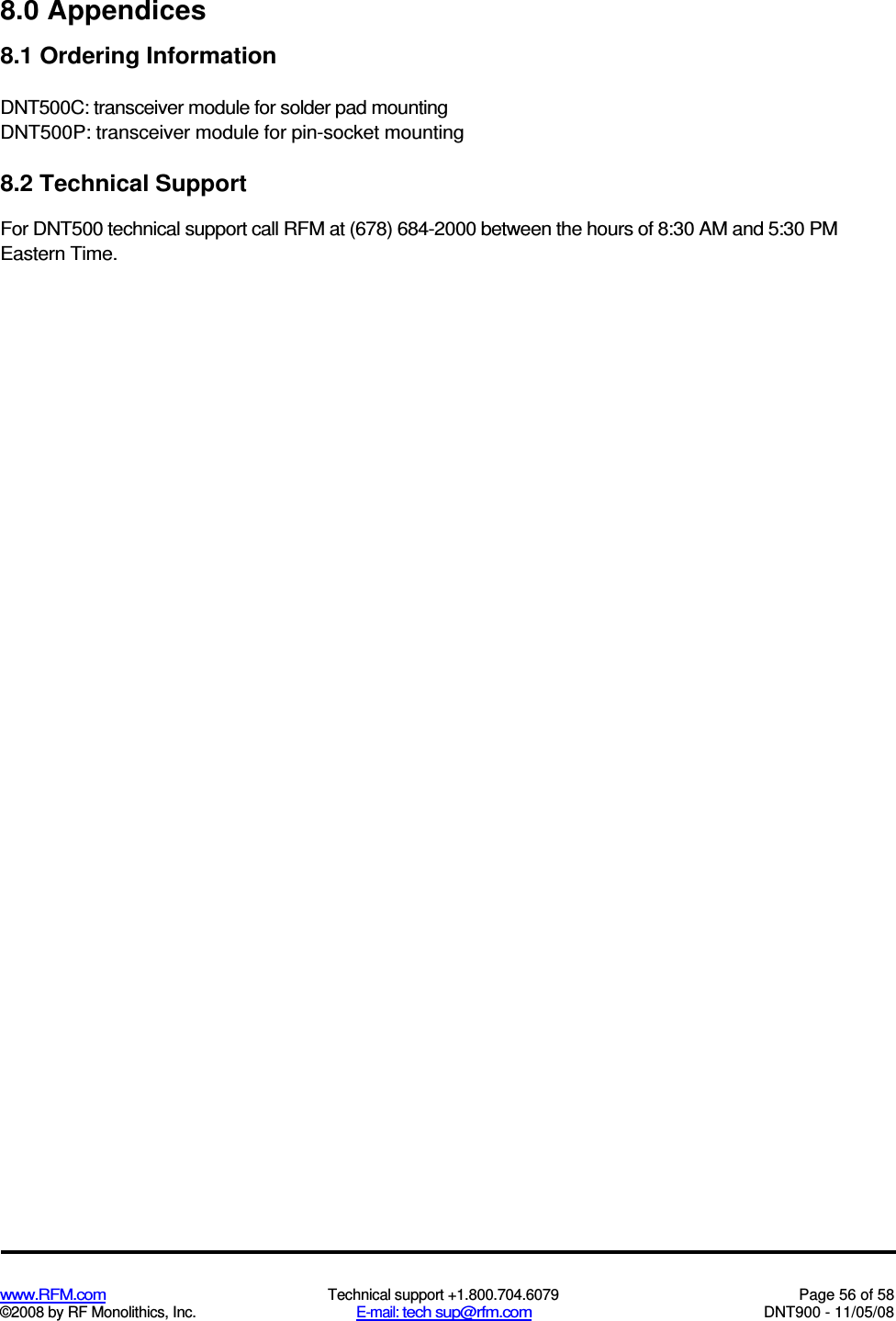  www.RFM.com  Technical support +1.800.704.6079  Page 56 of 58 ©2008 by RF Monolithics, Inc.  E-mail: tech sup@rfm.com  DNT900 - 11/05/08 8.0 Appendices 8.1 Ordering Information DNT500C: transceiver module for solder pad mounting DNT500P: transceiver module for pin-socket mounting 8.2 Technical Support For DNT500 technical support call RFM at (678) 684-2000 between the hours of 8:30 AM and 5:30 PM Eastern Time. 