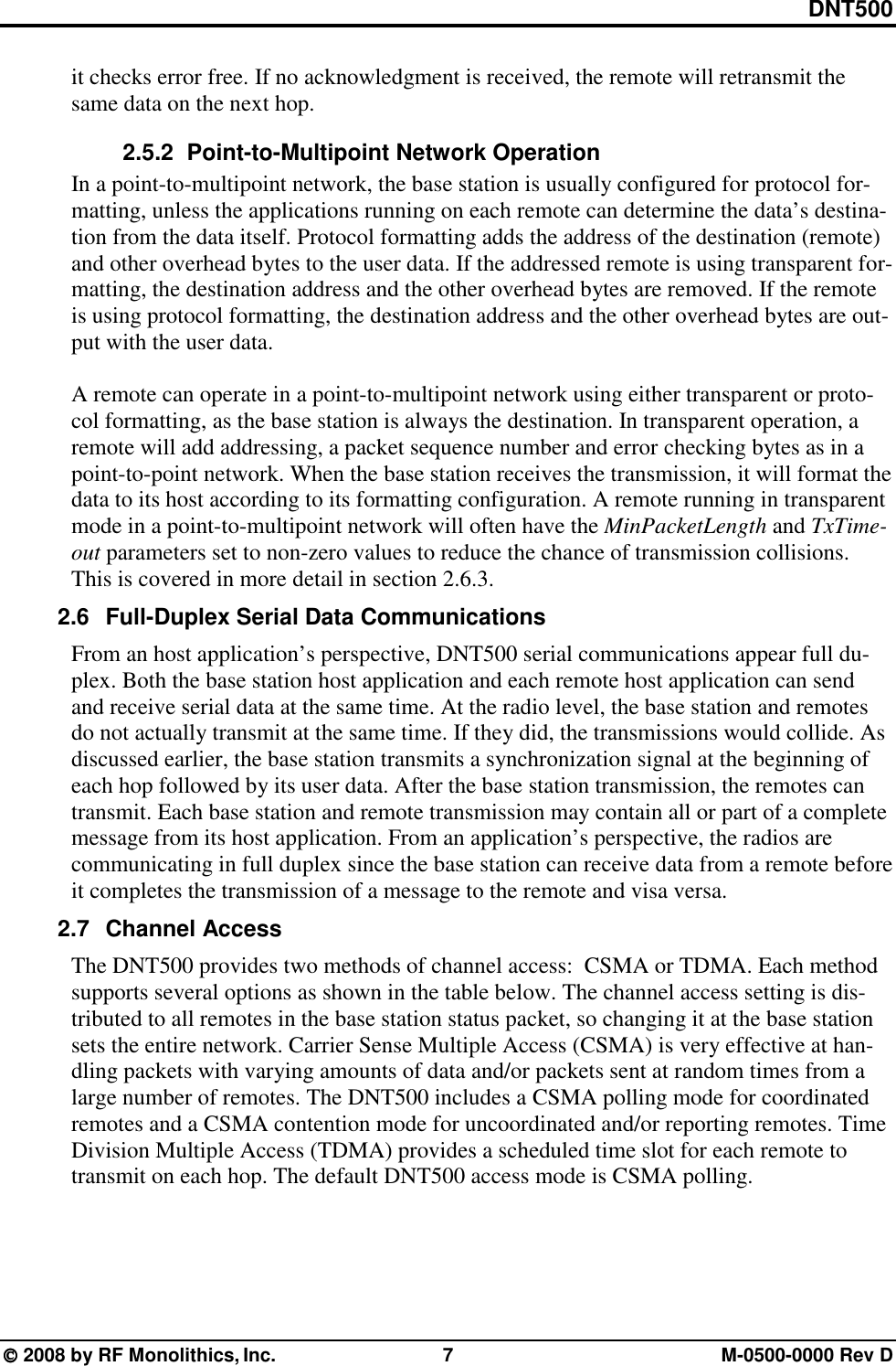 DNT500  2008 by RF Monolithics, Inc.  7  M-0500-0000 Rev D it checks error free. If no acknowledgment is received, the remote will retransmit the same data on the next hop. 2.5.2   Point-to-Multipoint Network Operation In a point-to-multipoint network, the base station is usually configured for protocol for-matting, unless the applications running on each remote can determine the data’s destina-tion from the data itself. Protocol formatting adds the address of the destination (remote) and other overhead bytes to the user data. If the addressed remote is using transparent for-matting, the destination address and the other overhead bytes are removed. If the remote is using protocol formatting, the destination address and the other overhead bytes are out-put with the user data.  A remote can operate in a point-to-multipoint network using either transparent or proto-col formatting, as the base station is always the destination. In transparent operation, a remote will add addressing, a packet sequence number and error checking bytes as in a point-to-point network. When the base station receives the transmission, it will format the data to its host according to its formatting configuration. A remote running in transparent mode in a point-to-multipoint network will often have the MinPacketLength and TxTime-out parameters set to non-zero values to reduce the chance of transmission collisions. This is covered in more detail in section 2.6.3. 2.6  Full-Duplex Serial Data Communications From an host application’s perspective, DNT500 serial communications appear full du-plex. Both the base station host application and each remote host application can send and receive serial data at the same time. At the radio level, the base station and remotes do not actually transmit at the same time. If they did, the transmissions would collide. As discussed earlier, the base station transmits a synchronization signal at the beginning of each hop followed by its user data. After the base station transmission, the remotes can transmit. Each base station and remote transmission may contain all or part of a complete message from its host application. From an application’s perspective, the radios are communicating in full duplex since the base station can receive data from a remote before it completes the transmission of a message to the remote and visa versa. 2.7 Channel Access  The DNT500 provides two methods of channel access:  CSMA or TDMA. Each method supports several options as shown in the table below. The channel access setting is dis-tributed to all remotes in the base station status packet, so changing it at the base station sets the entire network. Carrier Sense Multiple Access (CSMA) is very effective at han-dling packets with varying amounts of data and/or packets sent at random times from a large number of remotes. The DNT500 includes a CSMA polling mode for coordinated remotes and a CSMA contention mode for uncoordinated and/or reporting remotes. Time Division Multiple Access (TDMA) provides a scheduled time slot for each remote to transmit on each hop. The default DNT500 access mode is CSMA polling.  