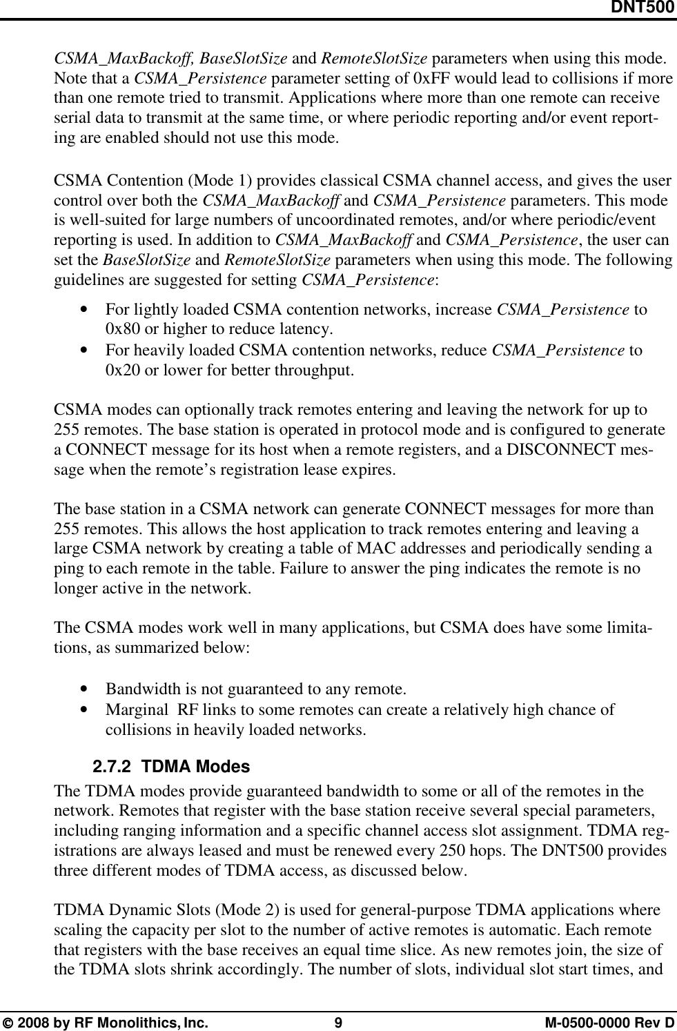 DNT500  2008 by RF Monolithics, Inc.  9  M-0500-0000 Rev D CSMA_MaxBackoff, BaseSlotSize and RemoteSlotSize parameters when using this mode. Note that a CSMA_Persistence parameter setting of 0xFF would lead to collisions if more than one remote tried to transmit. Applications where more than one remote can receive serial data to transmit at the same time, or where periodic reporting and/or event report-ing are enabled should not use this mode. CSMA Contention (Mode 1) provides classical CSMA channel access, and gives the user control over both the CSMA_MaxBackoff and CSMA_Persistence parameters. This mode is well-suited for large numbers of uncoordinated remotes, and/or where periodic/event reporting is used. In addition to CSMA_MaxBackoff and CSMA_Persistence, the user can set the BaseSlotSize and RemoteSlotSize parameters when using this mode. The following guidelines are suggested for setting CSMA_Persistence: • For lightly loaded CSMA contention networks, increase CSMA_Persistence to 0x80 or higher to reduce latency. • For heavily loaded CSMA contention networks, reduce CSMA_Persistence to 0x20 or lower for better throughput.  CSMA modes can optionally track remotes entering and leaving the network for up to 255 remotes. The base station is operated in protocol mode and is configured to generate a CONNECT message for its host when a remote registers, and a DISCONNECT mes-sage when the remote’s registration lease expires.  The base station in a CSMA network can generate CONNECT messages for more than 255 remotes. This allows the host application to track remotes entering and leaving a large CSMA network by creating a table of MAC addresses and periodically sending a ping to each remote in the table. Failure to answer the ping indicates the remote is no longer active in the network.  The CSMA modes work well in many applications, but CSMA does have some limita-tions, as summarized below:  • Bandwidth is not guaranteed to any remote. • Marginal  RF links to some remotes can create a relatively high chance of collisions in heavily loaded networks. 2.7.2   TDMA Modes The TDMA modes provide guaranteed bandwidth to some or all of the remotes in the network. Remotes that register with the base station receive several special parameters, including ranging information and a specific channel access slot assignment. TDMA reg-istrations are always leased and must be renewed every 250 hops. The DNT500 provides three different modes of TDMA access, as discussed below.  TDMA Dynamic Slots (Mode 2) is used for general-purpose TDMA applications where scaling the capacity per slot to the number of active remotes is automatic. Each remote that registers with the base receives an equal time slice. As new remotes join, the size of the TDMA slots shrink accordingly. The number of slots, individual slot start times, and 
