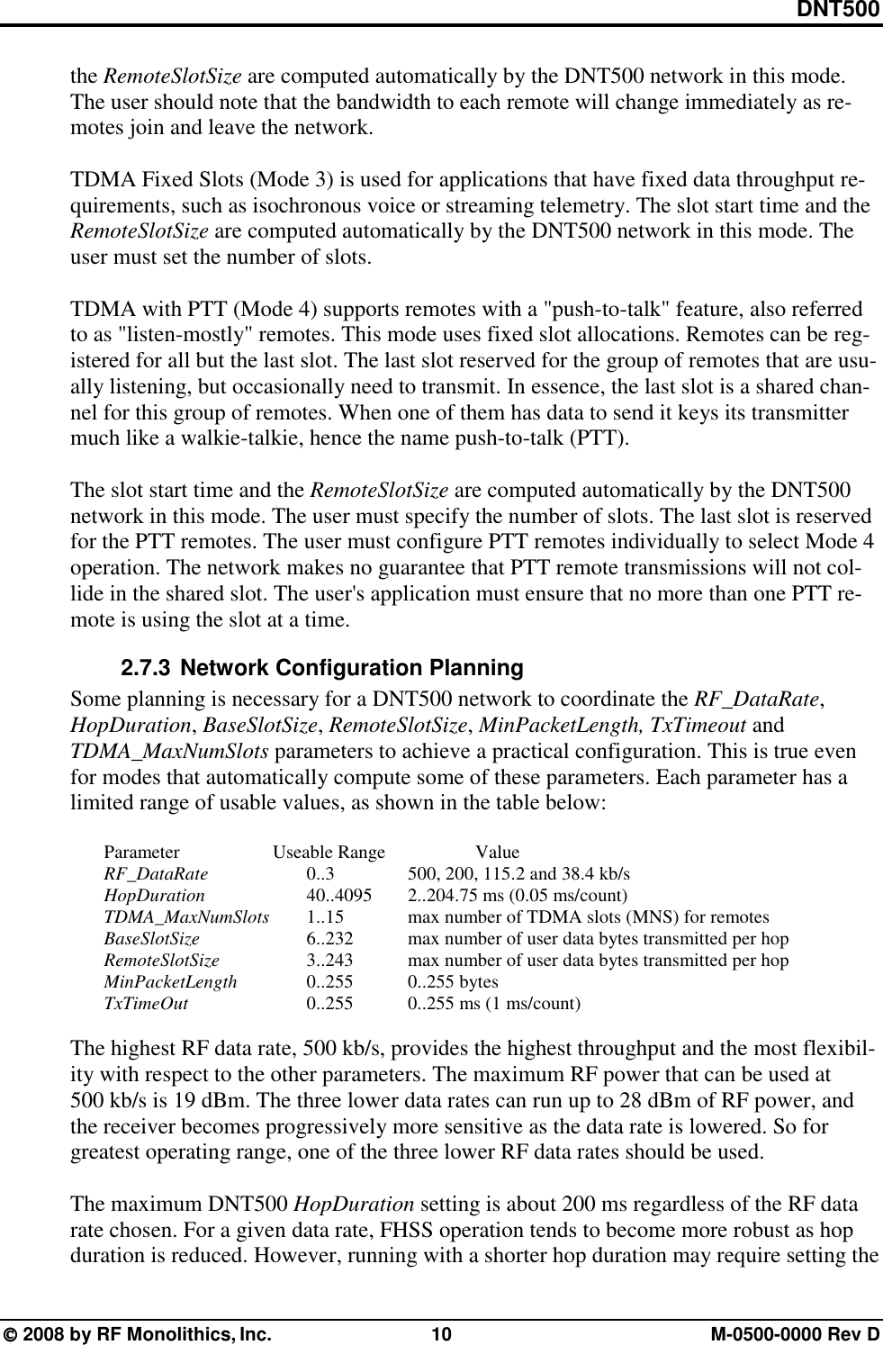 DNT500  2008 by RF Monolithics, Inc.  10  M-0500-0000 Rev D the RemoteSlotSize are computed automatically by the DNT500 network in this mode. The user should note that the bandwidth to each remote will change immediately as re-motes join and leave the network.   TDMA Fixed Slots (Mode 3) is used for applications that have fixed data throughput re-quirements, such as isochronous voice or streaming telemetry. The slot start time and the RemoteSlotSize are computed automatically by the DNT500 network in this mode. The user must set the number of slots.  TDMA with PTT (Mode 4) supports remotes with a &quot;push-to-talk&quot; feature, also referred to as &quot;listen-mostly&quot; remotes. This mode uses fixed slot allocations. Remotes can be reg-istered for all but the last slot. The last slot reserved for the group of remotes that are usu-ally listening, but occasionally need to transmit. In essence, the last slot is a shared chan-nel for this group of remotes. When one of them has data to send it keys its transmitter much like a walkie-talkie, hence the name push-to-talk (PTT).  The slot start time and the RemoteSlotSize are computed automatically by the DNT500 network in this mode. The user must specify the number of slots. The last slot is reserved for the PTT remotes. The user must configure PTT remotes individually to select Mode 4 operation. The network makes no guarantee that PTT remote transmissions will not col-lide in the shared slot. The user&apos;s application must ensure that no more than one PTT re-mote is using the slot at a time. 2.7.3 Network Configuration Planning Some planning is necessary for a DNT500 network to coordinate the RF_DataRate, HopDuration, BaseSlotSize, RemoteSlotSize, MinPacketLength, TxTimeout and TDMA_MaxNumSlots parameters to achieve a practical configuration. This is true even for modes that automatically compute some of these parameters. Each parameter has a limited range of usable values, as shown in the table below:   Parameter   Useable Range   Value  RF_DataRate   0..3   500, 200, 115.2 and 38.4 kb/s  HopDuration    40..4095  2..204.75 ms (0.05 ms/count)  TDMA_MaxNumSlots   1..15    max number of TDMA slots (MNS) for remotes  BaseSlotSize       6..232    max number of user data bytes transmitted per hop  RemoteSlotSize      3..243    max number of user data bytes transmitted per hop  MinPacketLength   0..255   0..255 bytes  TxTimeOut    0..255    0..255 ms (1 ms/count)  The highest RF data rate, 500 kb/s, provides the highest throughput and the most flexibil-ity with respect to the other parameters. The maximum RF power that can be used at 500 kb/s is 19 dBm. The three lower data rates can run up to 28 dBm of RF power, and the receiver becomes progressively more sensitive as the data rate is lowered. So for greatest operating range, one of the three lower RF data rates should be used.  The maximum DNT500 HopDuration setting is about 200 ms regardless of the RF data rate chosen. For a given data rate, FHSS operation tends to become more robust as hop duration is reduced. However, running with a shorter hop duration may require setting the 