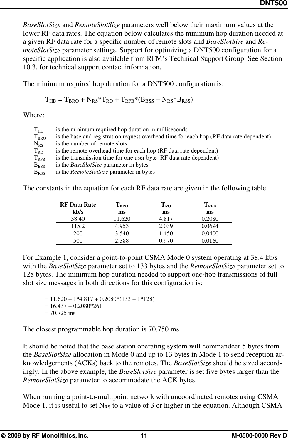 DNT500  2008 by RF Monolithics, Inc.  11  M-0500-0000 Rev D BaseSlotSize and RemoteSlotSize parameters well below their maximum values at the lower RF data rates. The equation below calculates the minimum hop duration needed at a given RF data rate for a specific number of remote slots and BaseSlotSize and Re-moteSlotSize parameter settings. Support for optimizing a DNT500 configuration for a specific application is also available from RFM’s Technical Support Group. See Section 10.3. for technical support contact information.  The minimum required hop duration for a DNT500 configuration is:  THD = TBRO + NRS*TRO + TRFB*(BBSS + NRS*BRSS)  Where:   THD   is the minimum required hop duration in milliseconds  TBRO  is the base and registration request overhead time for each hop (RF data rate dependent)  NRS   is the number of remote slots  TRO   is the remote overhead time for each hop (RF data rate dependent)  TRFB  is the transmission time for one user byte (RF data rate dependent)  BBSS is the BaseSlotSize parameter in bytes  BRSS is the RemoteSlotSize parameter in bytes  The constants in the equation for each RF data rate are given in the following table:  RF Data Rate kb/s  TBRO ms  TRO ms  TRFB ms 38.40 11.620 4.817 0.2080 115.2 4.953 2.039 0.0694 200 3.540 1.450 0.0400 500 2.388 0.970 0.0160  For Example 1, consider a point-to-point CSMA Mode 0 system operating at 38.4 kb/s with the BaseSlotSize parameter set to 133 bytes and the RemoteSlotSize parameter set to 128 bytes. The minimum hop duration needed to support one-hop transmissions of full slot size messages in both directions for this configuration is:  = 11.620 + 1*4.817 + 0.2080*(133 + 1*128) = 16.437 + 0.2080*261 = 70.725 ms  The closest programmable hop duration is 70.750 ms.  It should be noted that the base station operating system will commandeer 5 bytes from the BaseSlotSize allocation in Mode 0 and up to 13 bytes in Mode 1 to send reception ac-knowledgements (ACKs) back to the remotes. The BaseSlotSize should be sized accord-ingly. In the above example, the BaseSlotSize parameter is set five bytes larger than the RemoteSlotSize parameter to accommodate the ACK bytes.  When running a point-to-multipoint network with uncoordinated remotes using CSMA Mode 1, it is useful to set NRS to a value of 3 or higher in the equation. Although CSMA 