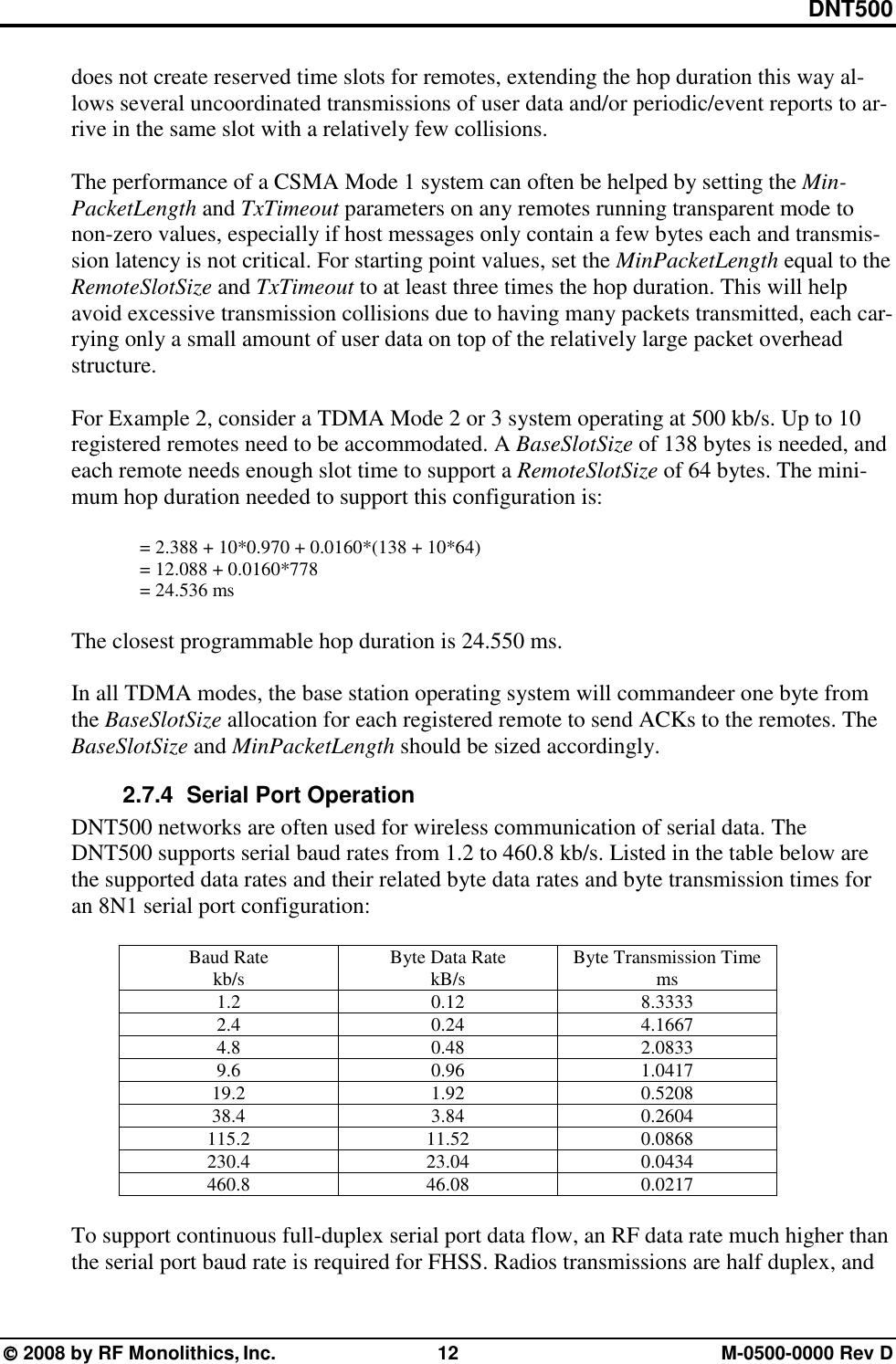 DNT500  2008 by RF Monolithics, Inc.  12  M-0500-0000 Rev D does not create reserved time slots for remotes, extending the hop duration this way al-lows several uncoordinated transmissions of user data and/or periodic/event reports to ar-rive in the same slot with a relatively few collisions.  The performance of a CSMA Mode 1 system can often be helped by setting the Min-PacketLength and TxTimeout parameters on any remotes running transparent mode to non-zero values, especially if host messages only contain a few bytes each and transmis-sion latency is not critical. For starting point values, set the MinPacketLength equal to the RemoteSlotSize and TxTimeout to at least three times the hop duration. This will help avoid excessive transmission collisions due to having many packets transmitted, each car-rying only a small amount of user data on top of the relatively large packet overhead structure.   For Example 2, consider a TDMA Mode 2 or 3 system operating at 500 kb/s. Up to 10 registered remotes need to be accommodated. A BaseSlotSize of 138 bytes is needed, and each remote needs enough slot time to support a RemoteSlotSize of 64 bytes. The mini-mum hop duration needed to support this configuration is:  = 2.388 + 10*0.970 + 0.0160*(138 + 10*64) = 12.088 + 0.0160*778 = 24.536 ms  The closest programmable hop duration is 24.550 ms.  In all TDMA modes, the base station operating system will commandeer one byte from the BaseSlotSize allocation for each registered remote to send ACKs to the remotes. The BaseSlotSize and MinPacketLength should be sized accordingly. 2.7.4   Serial Port Operation DNT500 networks are often used for wireless communication of serial data. The DNT500 supports serial baud rates from 1.2 to 460.8 kb/s. Listed in the table below are the supported data rates and their related byte data rates and byte transmission times for an 8N1 serial port configuration:  Baud Rate kb/s  Byte Data Rate kB/s  Byte Transmission Time ms 1.2 0.12 8.3333 2.4 0.24 4.1667 4.8 0.48 2.0833 9.6 0.96 1.0417 19.2 1.92 0.5208 38.4 3.84 0.2604 115.2 11.52 0.0868 230.4 23.04 0.0434 460.8 46.08 0.0217  To support continuous full-duplex serial port data flow, an RF data rate much higher than the serial port baud rate is required for FHSS. Radios transmissions are half duplex, and 