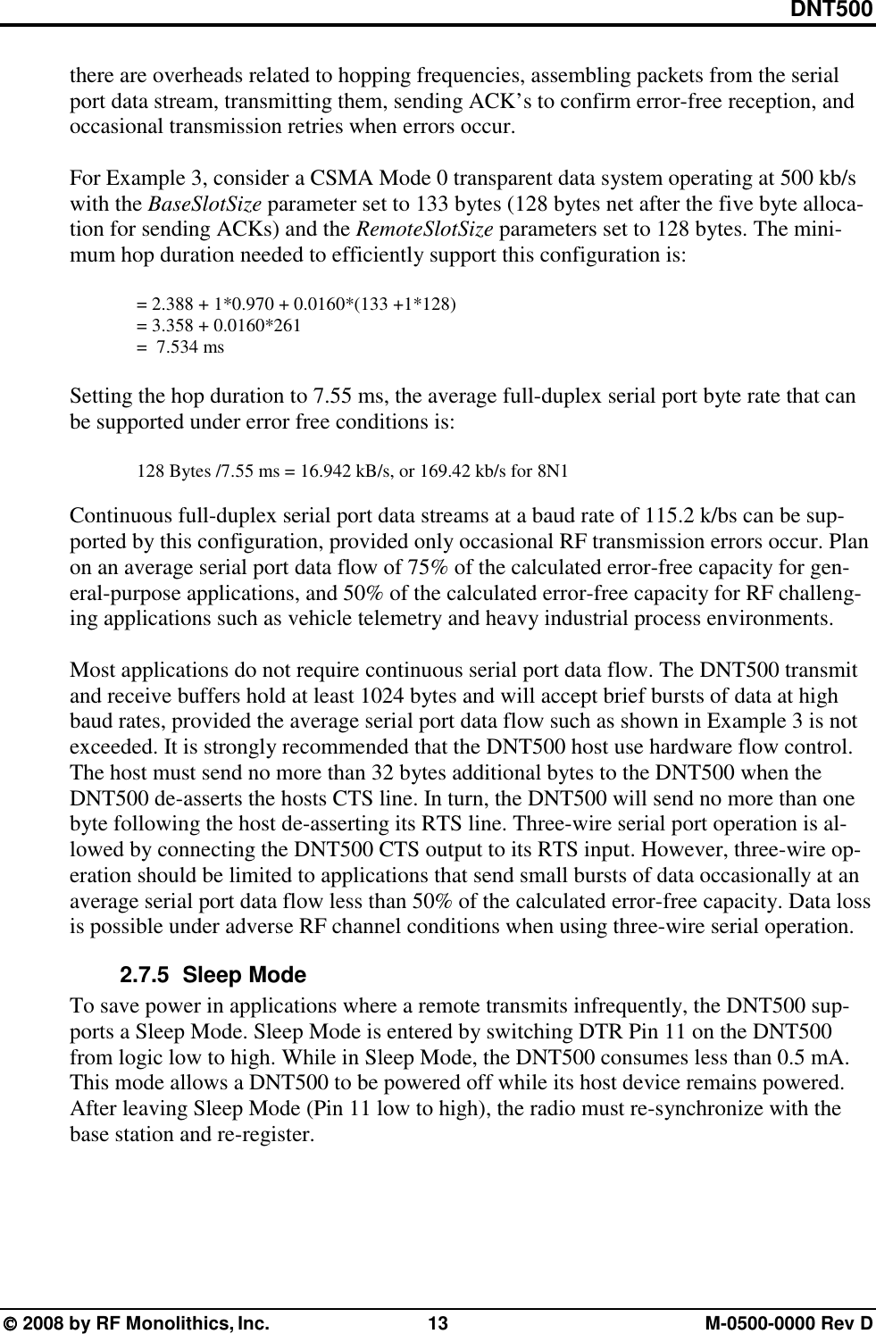 DNT500  2008 by RF Monolithics, Inc.  13  M-0500-0000 Rev D there are overheads related to hopping frequencies, assembling packets from the serial port data stream, transmitting them, sending ACK’s to confirm error-free reception, and occasional transmission retries when errors occur.  For Example 3, consider a CSMA Mode 0 transparent data system operating at 500 kb/s with the BaseSlotSize parameter set to 133 bytes (128 bytes net after the five byte alloca-tion for sending ACKs) and the RemoteSlotSize parameters set to 128 bytes. The mini-mum hop duration needed to efficiently support this configuration is:  = 2.388 + 1*0.970 + 0.0160*(133 +1*128) = 3.358 + 0.0160*261 =  7.534 ms  Setting the hop duration to 7.55 ms, the average full-duplex serial port byte rate that can be supported under error free conditions is:  128 Bytes /7.55 ms = 16.942 kB/s, or 169.42 kb/s for 8N1  Continuous full-duplex serial port data streams at a baud rate of 115.2 k/bs can be sup-ported by this configuration, provided only occasional RF transmission errors occur. Plan on an average serial port data flow of 75% of the calculated error-free capacity for gen-eral-purpose applications, and 50% of the calculated error-free capacity for RF challeng-ing applications such as vehicle telemetry and heavy industrial process environments.  Most applications do not require continuous serial port data flow. The DNT500 transmit and receive buffers hold at least 1024 bytes and will accept brief bursts of data at high baud rates, provided the average serial port data flow such as shown in Example 3 is not exceeded. It is strongly recommended that the DNT500 host use hardware flow control. The host must send no more than 32 bytes additional bytes to the DNT500 when the DNT500 de-asserts the hosts CTS line. In turn, the DNT500 will send no more than one byte following the host de-asserting its RTS line. Three-wire serial port operation is al-lowed by connecting the DNT500 CTS output to its RTS input. However, three-wire op-eration should be limited to applications that send small bursts of data occasionally at an average serial port data flow less than 50% of the calculated error-free capacity. Data loss is possible under adverse RF channel conditions when using three-wire serial operation. 2.7.5   Sleep Mode To save power in applications where a remote transmits infrequently, the DNT500 sup-ports a Sleep Mode. Sleep Mode is entered by switching DTR Pin 11 on the DNT500 from logic low to high. While in Sleep Mode, the DNT500 consumes less than 0.5 mA. This mode allows a DNT500 to be powered off while its host device remains powered. After leaving Sleep Mode (Pin 11 low to high), the radio must re-synchronize with the base station and re-register. 