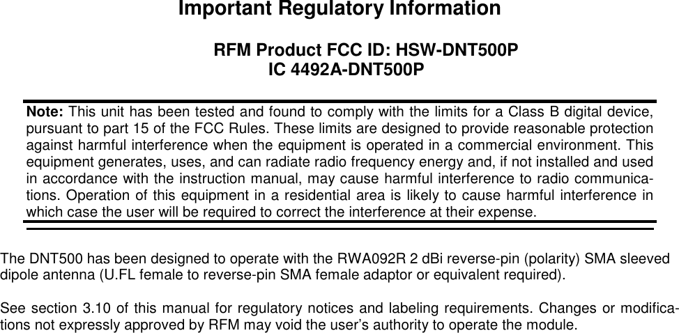 Important Regulatory Information  RFM Product FCC ID: HSW-DNT500P IC 4492A-DNT500P    The DNT500 has been designed to operate with the RWA092R 2 dBi reverse-pin (polarity) SMA sleeved dipole antenna (U.FL female to reverse-pin SMA female adaptor or equivalent required).  See section 3.10 of this manual for regulatory notices and labeling requirements. Changes or modifica-tions not expressly approved by RFM may void the user’s authority to operate the module. Note: This unit has been tested and found to comply with the limits for a Class B digital device, pursuant to part 15 of the FCC Rules. These limits are designed to provide reasonable protection against harmful interference when the equipment is operated in a commercial environment. This equipment generates, uses, and can radiate radio frequency energy and, if not installed and used in accordance with the instruction manual, may cause harmful interference to radio communica-tions. Operation of this equipment in a residential area is likely to cause harmful interference in which case the user will be required to correct the interference at their expense.  