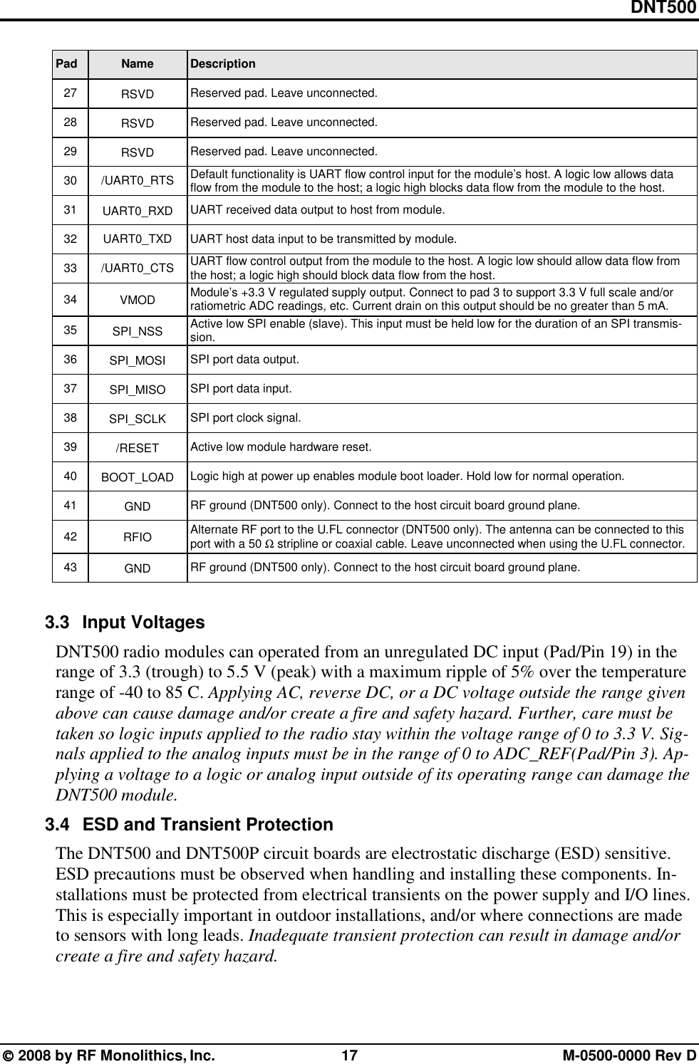 DNT500  2008 by RF Monolithics, Inc.  17  M-0500-0000 Rev D Pad Name Description 27  RSVD  Reserved pad. Leave unconnected. 28  RSVD  Reserved pad. Leave unconnected. 29  RSVD  Reserved pad. Leave unconnected. 30 /UART0_RTS Default functionality is UART flow control input for the module’s host. A logic low allows data flow from the module to the host; a logic high blocks data flow from the module to the host. 31  UART0_RXD  UART received data output to host from module. 32  UART0_TXD  UART host data input to be transmitted by module. 33 /UART0_CTS UART flow control output from the module to the host. A logic low should allow data flow from the host; a logic high should block data flow from the host. 34  VMOD  Module’s +3.3 V regulated supply output. Connect to pad 3 to support 3.3 V full scale and/or ratiometric ADC readings, etc. Current drain on this output should be no greater than 5 mA. 35  SPI_NSS  Active low SPI enable (slave). This input must be held low for the duration of an SPI transmis-sion. 36  SPI_MOSI  SPI port data output. 37  SPI_MISO  SPI port data input. 38  SPI_SCLK  SPI port clock signal. 39  /RESET  Active low module hardware reset. 40  BOOT_LOAD  Logic high at power up enables module boot loader. Hold low for normal operation. 41  GND  RF ground (DNT500 only). Connect to the host circuit board ground plane. 42  RFIO  Alternate RF port to the U.FL connector (DNT500 only). The antenna can be connected to this port with a 50 Ω stripline or coaxial cable. Leave unconnected when using the U.FL connector.  43  GND  RF ground (DNT500 only). Connect to the host circuit board ground plane.  3.3 Input Voltages DNT500 radio modules can operated from an unregulated DC input (Pad/Pin 19) in the range of 3.3 (trough) to 5.5 V (peak) with a maximum ripple of 5% over the temperature range of -40 to 85 C. Applying AC, reverse DC, or a DC voltage outside the range given above can cause damage and/or create a fire and safety hazard. Further, care must be taken so logic inputs applied to the radio stay within the voltage range of 0 to 3.3 V. Sig-nals applied to the analog inputs must be in the range of 0 to ADC_REF(Pad/Pin 3). Ap-plying a voltage to a logic or analog input outside of its operating range can damage the DNT500 module. 3.4  ESD and Transient Protection The DNT500 and DNT500P circuit boards are electrostatic discharge (ESD) sensitive. ESD precautions must be observed when handling and installing these components. In-stallations must be protected from electrical transients on the power supply and I/O lines. This is especially important in outdoor installations, and/or where connections are made to sensors with long leads. Inadequate transient protection can result in damage and/or create a fire and safety hazard.  