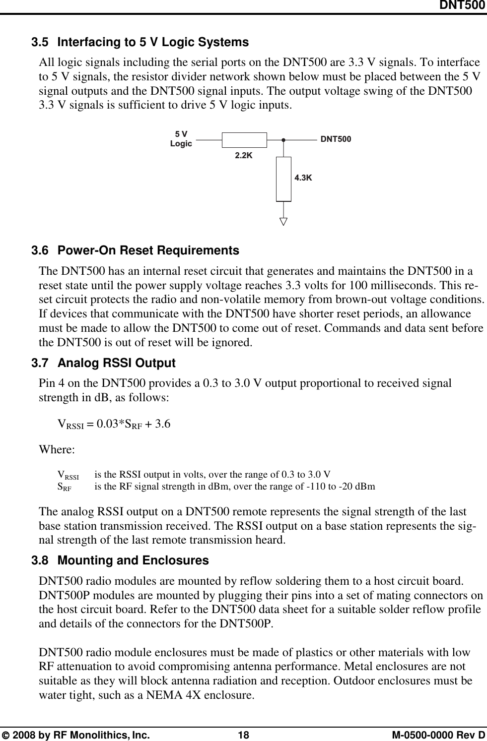 DNT500  2008 by RF Monolithics, Inc.  18  M-0500-0000 Rev D 3.5  Interfacing to 5 V Logic Systems All logic signals including the serial ports on the DNT500 are 3.3 V signals. To interface to 5 V signals, the resistor divider network shown below must be placed between the 5 V signal outputs and the DNT500 signal inputs. The output voltage swing of the DNT500 3.3 V signals is sufficient to drive 5 V logic inputs. 5   VL o g i c D N T 5 0 02 . 2 K4 . 3 K 3.6  Power-On Reset Requirements The DNT500 has an internal reset circuit that generates and maintains the DNT500 in a reset state until the power supply voltage reaches 3.3 volts for 100 milliseconds. This re-set circuit protects the radio and non-volatile memory from brown-out voltage conditions. If devices that communicate with the DNT500 have shorter reset periods, an allowance must be made to allow the DNT500 to come out of reset. Commands and data sent before the DNT500 is out of reset will be ignored. 3.7  Analog RSSI Output Pin 4 on the DNT500 provides a 0.3 to 3.0 V output proportional to received signal strength in dB, as follows:   VRSSI = 0.03*SRF + 3.6  Where:   VRSSI  is the RSSI output in volts, over the range of 0.3 to 3.0 V  SRF    is the RF signal strength in dBm, over the range of -110 to -20 dBm  The analog RSSI output on a DNT500 remote represents the signal strength of the last base station transmission received. The RSSI output on a base station represents the sig-nal strength of the last remote transmission heard. 3.8  Mounting and Enclosures DNT500 radio modules are mounted by reflow soldering them to a host circuit board. DNT500P modules are mounted by plugging their pins into a set of mating connectors on the host circuit board. Refer to the DNT500 data sheet for a suitable solder reflow profile and details of the connectors for the DNT500P.  DNT500 radio module enclosures must be made of plastics or other materials with low RF attenuation to avoid compromising antenna performance. Metal enclosures are not suitable as they will block antenna radiation and reception. Outdoor enclosures must be water tight, such as a NEMA 4X enclosure. 