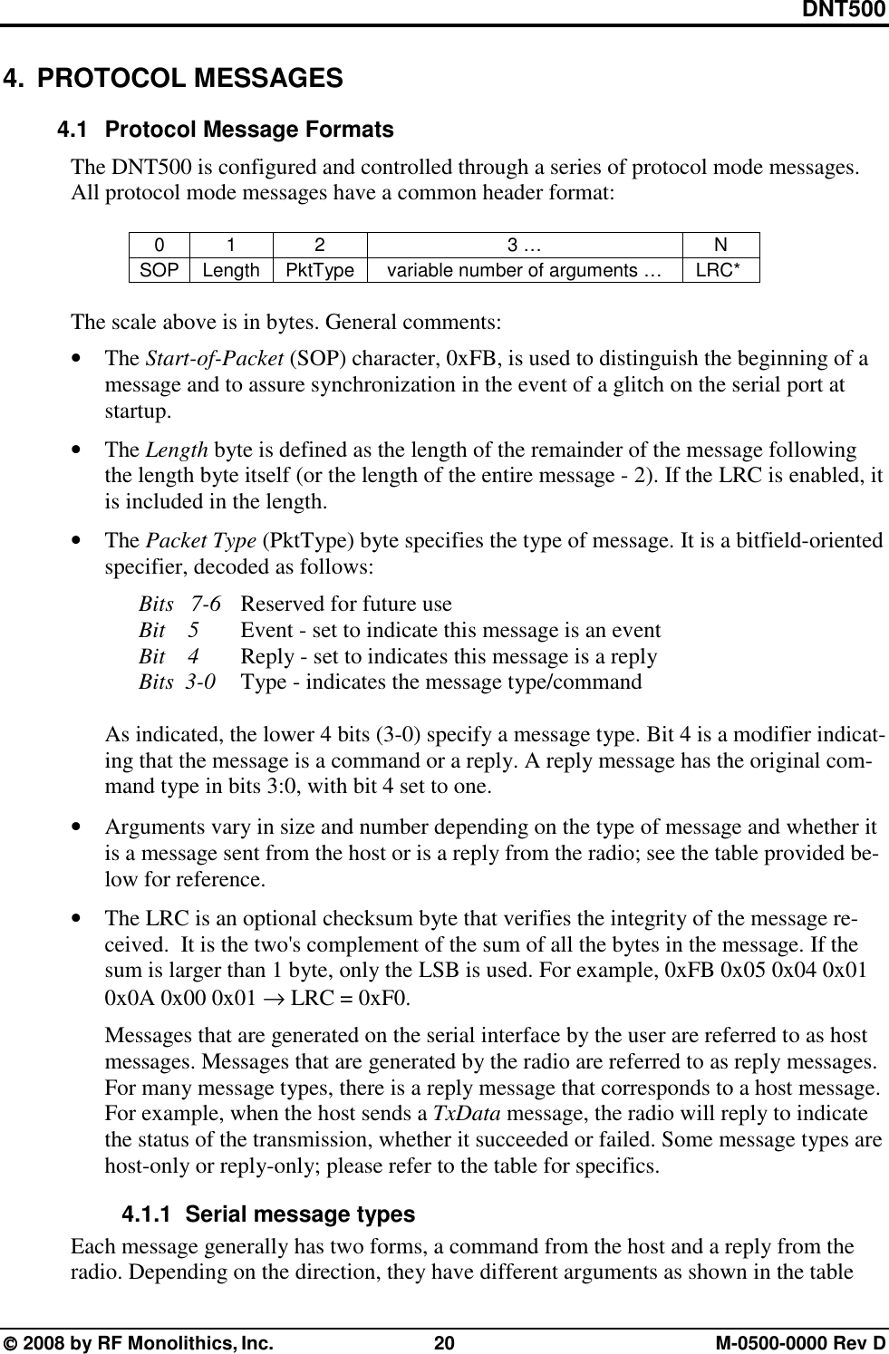 DNT500  2008 by RF Monolithics, Inc.  20  M-0500-0000 Rev D 4. PROTOCOL MESSAGES 4.1  Protocol Message Formats The DNT500 is configured and controlled through a series of protocol mode messages. All protocol mode messages have a common header format:  0 1  2  3 …  N SOP  Length  PktType  variable number of arguments …  LRC*   The scale above is in bytes. General comments:  • The Start-of-Packet (SOP) character, 0xFB, is used to distinguish the beginning of a message and to assure synchronization in the event of a glitch on the serial port at startup. • The Length byte is defined as the length of the remainder of the message following the length byte itself (or the length of the entire message - 2). If the LRC is enabled, it is included in the length. • The Packet Type (PktType) byte specifies the type of message. It is a bitfield-oriented specifier, decoded as follows:     Bits   7-6  Reserved for future use     Bit    5   Event - set to indicate this message is an event     Bit    4   Reply - set to indicates this message is a reply   Bits  3-0 Type - indicates the message type/command  As indicated, the lower 4 bits (3-0) specify a message type. Bit 4 is a modifier indicat-ing that the message is a command or a reply. A reply message has the original com-mand type in bits 3:0, with bit 4 set to one.  • Arguments vary in size and number depending on the type of message and whether it is a message sent from the host or is a reply from the radio; see the table provided be-low for reference. • The LRC is an optional checksum byte that verifies the integrity of the message re-ceived.  It is the two&apos;s complement of the sum of all the bytes in the message. If the sum is larger than 1 byte, only the LSB is used. For example, 0xFB 0x05 0x04 0x01 0x0A 0x00 0x01 → LRC = 0xF0. Messages that are generated on the serial interface by the user are referred to as host messages. Messages that are generated by the radio are referred to as reply messages. For many message types, there is a reply message that corresponds to a host message. For example, when the host sends a TxData message, the radio will reply to indicate the status of the transmission, whether it succeeded or failed. Some message types are host-only or reply-only; please refer to the table for specifics. 4.1.1   Serial message types Each message generally has two forms, a command from the host and a reply from the radio. Depending on the direction, they have different arguments as shown in the table 