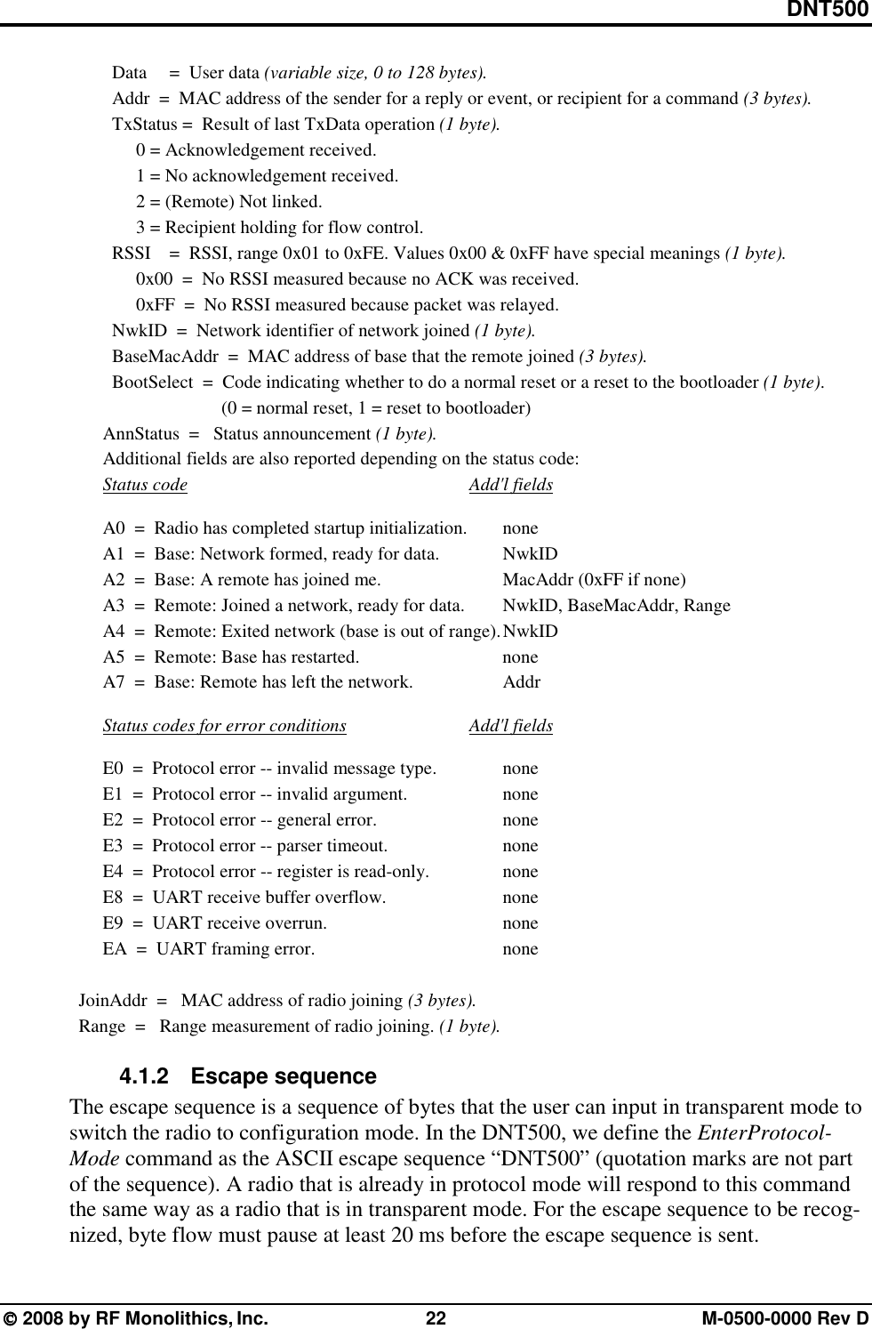 DNT500  2008 by RF Monolithics, Inc.  22  M-0500-0000 Rev D   Data  =  User data (variable size, 0 to 128 bytes).   Addr  =  MAC address of the sender for a reply or event, or recipient for a command (3 bytes).   TxStatus =  Result of last TxData operation (1 byte).   0 = Acknowledgement received.   1 = No acknowledgement received.   2 = (Remote) Not linked.   3 = Recipient holding for flow control.   RSSI  =  RSSI, range 0x01 to 0xFE. Values 0x00 &amp; 0xFF have special meanings (1 byte).   0x00  =  No RSSI measured because no ACK was received.   0xFF  =  No RSSI measured because packet was relayed.   NwkID  =  Network identifier of network joined (1 byte).   BaseMacAddr  =  MAC address of base that the remote joined (3 bytes).   BootSelect  =  Code indicating whether to do a normal reset or a reset to the bootloader (1 byte).     (0 = normal reset, 1 = reset to bootloader) AnnStatus  =   Status announcement (1 byte).  Additional fields are also reported depending on the status code:  Status code         Add&apos;l fields    A0  =  Radio has completed startup initialization.   none   A1  =  Base: Network formed, ready for data.    NwkID   A2  =  Base: A remote has joined me.        MacAddr (0xFF if none)   A3  =  Remote: Joined a network, ready for data.   NwkID, BaseMacAddr, Range   A4  =  Remote: Exited network (base is out of range). NwkID   A5  =  Remote: Base has restarted.          none   A7  =  Base: Remote has left the network.      Addr    Status codes for error conditions    Add&apos;l fields    E0  =  Protocol error -- invalid message type.    none   E1  =  Protocol error -- invalid argument.      none   E2  =  Protocol error -- general error.        none   E3  =  Protocol error -- parser timeout.        none   E4  =  Protocol error -- register is read-only.     none   E8  =  UART receive buffer overflow.        none   E9  =  UART receive overrun.            none   EA  =  UART framing error.            none    JoinAddr  =   MAC address of radio joining (3 bytes).   Range  =   Range measurement of radio joining. (1 byte). 4.1.2   Escape sequence The escape sequence is a sequence of bytes that the user can input in transparent mode to switch the radio to configuration mode. In the DNT500, we define the EnterProtocol-Mode command as the ASCII escape sequence “DNT500” (quotation marks are not part of the sequence). A radio that is already in protocol mode will respond to this command the same way as a radio that is in transparent mode. For the escape sequence to be recog-nized, byte flow must pause at least 20 ms before the escape sequence is sent. 