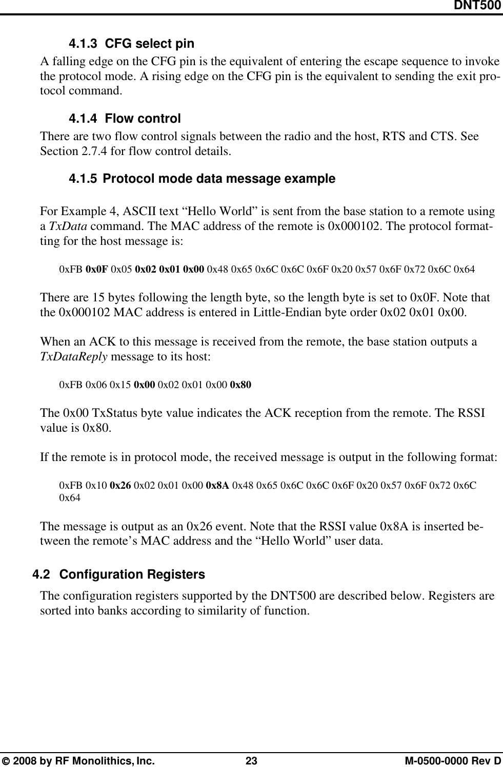DNT500  2008 by RF Monolithics, Inc.  23  M-0500-0000 Rev D 4.1.3   CFG select pin A falling edge on the CFG pin is the equivalent of entering the escape sequence to invoke the protocol mode. A rising edge on the CFG pin is the equivalent to sending the exit pro-tocol command.  4.1.4   Flow control There are two flow control signals between the radio and the host, RTS and CTS. See Section 2.7.4 for flow control details. 4.1.5 Protocol mode data message example  For Example 4, ASCII text “Hello World” is sent from the base station to a remote using a TxData command. The MAC address of the remote is 0x000102. The protocol format-ting for the host message is:  0xFB 0x0F 0x05 0x02 0x01 0x00 0x48 0x65 0x6C 0x6C 0x6F 0x20 0x57 0x6F 0x72 0x6C 0x64  There are 15 bytes following the length byte, so the length byte is set to 0x0F. Note that the 0x000102 MAC address is entered in Little-Endian byte order 0x02 0x01 0x00.  When an ACK to this message is received from the remote, the base station outputs a TxDataReply message to its host:  0xFB 0x06 0x15 0x00 0x02 0x01 0x00 0x80  The 0x00 TxStatus byte value indicates the ACK reception from the remote. The RSSI value is 0x80.  If the remote is in protocol mode, the received message is output in the following format:   0xFB 0x10 0x26 0x02 0x01 0x00 0x8A 0x48 0x65 0x6C 0x6C 0x6F 0x20 0x57 0x6F 0x72 0x6C  0x64  The message is output as an 0x26 event. Note that the RSSI value 0x8A is inserted be-tween the remote’s MAC address and the “Hello World” user data.  4.2 Configuration Registers The configuration registers supported by the DNT500 are described below. Registers are sorted into banks according to similarity of function. 