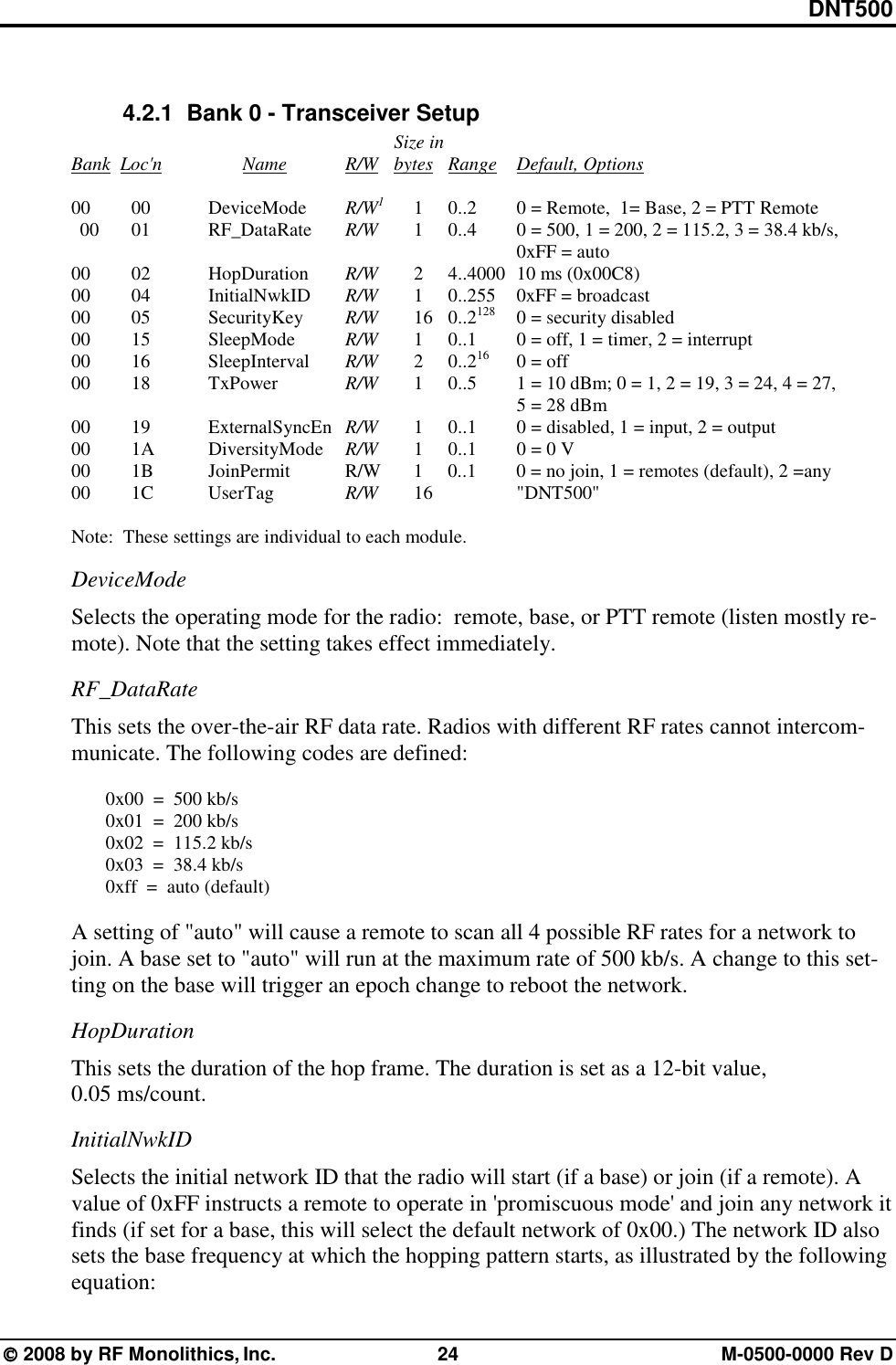 DNT500  2008 by RF Monolithics, Inc.  24  M-0500-0000 Rev D  4.2.1   Bank 0 - Transceiver Setup               Size in      Bank  Loc&apos;n   Name    R/W    bytes Range Default, Options     00  00  DeviceMode   R/W1 1 0..2   0 = Remote,  1= Base, 2 = PTT Remote     00    01    RF_DataRate    R/W  1 0..4  0 = 500, 1 = 200, 2 = 115.2, 3 = 38.4 kb/s,                      0xFF = auto    00  02  HopDuration   R/W   2  4..4000  10 ms (0x00C8)     00     04    InitialNwkID     R/W   1  0..255  0xFF = broadcast     00     05    SecurityKey     R/W  16 0..2128  0 = security disabled      00   15    SleepMode     R/W   1  0..1   0 = off, 1 = timer, 2 = interrupt      00   16    SleepInterval   R/W   2 0..216  0 = off     00   18    TxPower    R/W   1  0..5   1 = 10 dBm; 0 = 1, 2 = 19, 3 = 24, 4 = 27,                       5 = 28 dBm     00     19    ExternalSyncEn  R/W   1  0..1   0 = disabled, 1 = input, 2 = output     00     1A    DiversityMode   R/W  1 0..1  0 = 0 V       00      1B    JoinPermit       R/W  1  0..1   0 = no join, 1 = remotes (default), 2 =any     00   1C    UserTag     R/W   16     &quot;DNT500&quot;  Note:  These settings are individual to each module. DeviceMode Selects the operating mode for the radio:  remote, base, or PTT remote (listen mostly re-mote). Note that the setting takes effect immediately. RF_DataRate This sets the over-the-air RF data rate. Radios with different RF rates cannot intercom-municate. The following codes are defined:    0x00  =  500 kb/s   0x01  =  200 kb/s   0x02  =  115.2 kb/s   0x03  =  38.4 kb/s   0xff  =  auto (default)  A setting of &quot;auto&quot; will cause a remote to scan all 4 possible RF rates for a network to join. A base set to &quot;auto&quot; will run at the maximum rate of 500 kb/s. A change to this set-ting on the base will trigger an epoch change to reboot the network. HopDuration This sets the duration of the hop frame. The duration is set as a 12-bit value, 0.05 ms/count. InitialNwkID Selects the initial network ID that the radio will start (if a base) or join (if a remote). A value of 0xFF instructs a remote to operate in &apos;promiscuous mode&apos; and join any network it finds (if set for a base, this will select the default network of 0x00.) The network ID also sets the base frequency at which the hopping pattern starts, as illustrated by the following equation: 