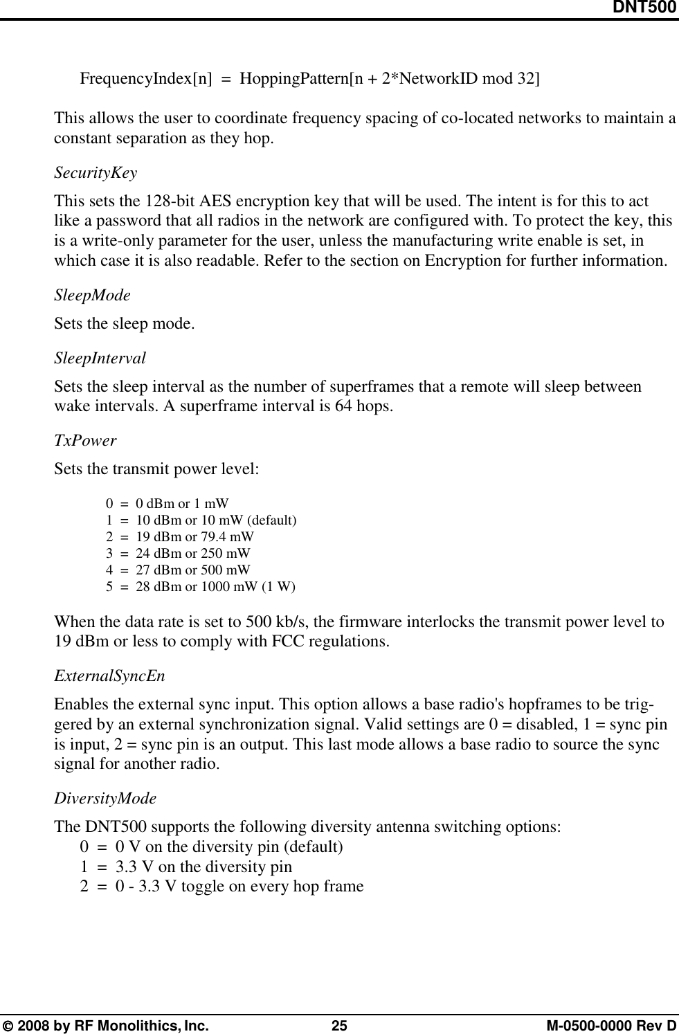DNT500  2008 by RF Monolithics, Inc.  25  M-0500-0000 Rev D    FrequencyIndex[n]  =  HoppingPattern[n + 2*NetworkID mod 32]  This allows the user to coordinate frequency spacing of co-located networks to maintain a constant separation as they hop. SecurityKey This sets the 128-bit AES encryption key that will be used. The intent is for this to act like a password that all radios in the network are configured with. To protect the key, this is a write-only parameter for the user, unless the manufacturing write enable is set, in which case it is also readable. Refer to the section on Encryption for further information. SleepMode Sets the sleep mode. SleepInterval Sets the sleep interval as the number of superframes that a remote will sleep between wake intervals. A superframe interval is 64 hops. TxPower Sets the transmit power level:  0  =  0 dBm or 1 mW   1  =  10 dBm or 10 mW (default)   2  =  19 dBm or 79.4 mW   3  =  24 dBm or 250 mW   4  =  27 dBm or 500 mW   5  =  28 dBm or 1000 mW (1 W)  When the data rate is set to 500 kb/s, the firmware interlocks the transmit power level to 19 dBm or less to comply with FCC regulations. ExternalSyncEn Enables the external sync input. This option allows a base radio&apos;s hopframes to be trig-gered by an external synchronization signal. Valid settings are 0 = disabled, 1 = sync pin is input, 2 = sync pin is an output. This last mode allows a base radio to source the sync signal for another radio. DiversityMode The DNT500 supports the following diversity antenna switching options:   0  =  0 V on the diversity pin (default)   1  =  3.3 V on the diversity pin   2  =  0 - 3.3 V toggle on every hop frame 