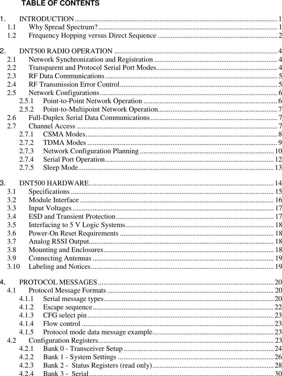  TABLE OF CONTENTS 1. INTRODUCTION................................................................................................................1 1.1  Why Spread Spectrum?................................................................................................... 1 1.2  Frequency Hopping versus Direct Sequence .................................................................. 2 2.  DNT500 RADIO OPERATION ..........................................................................................4 2.1  Network Synchronization and Registration .................................................................... 4 2.2  Transparent and Protocol Serial Port Modes................................................................... 4 2.3  RF Data Communications............................................................................................... 5 2.4  RF Transmission Error Control....................................................................................... 5 2.5 Network Configurations.................................................................................................. 6 2.5.1  Point-to-Point Network Operation ..........................................................................6 2.5.2  Point-to-Multipoint Network Operation..................................................................7 2.6  Full-Duplex Serial Data Communications...................................................................... 7 2.7 Channel Access ............................................................................................................... 7 2.7.1 CSMA Modes..........................................................................................................8 2.7.2 TDMA Modes .........................................................................................................9 2.7.3  Network Configuration Planning ..........................................................................10 2.7.4  Serial Port Operation.............................................................................................12 2.7.5 Sleep Mode............................................................................................................13 3. DNT500 HARDWARE......................................................................................................14 3.1 Specifications ................................................................................................................ 15 3.2 Module Interface ........................................................................................................... 16 3.3 Input Voltages ............................................................................................................... 17 3.4  ESD and Transient Protection....................................................................................... 17 3.5  Interfacing to 5 V Logic Systems.................................................................................. 18 3.6  Power-On Reset Requirements ..................................................................................... 18 3.7  Analog RSSI Output...................................................................................................... 18 3.8  Mounting and Enclosures.............................................................................................. 18 3.9 Connecting Antennas .................................................................................................... 19 3.10 Labeling and Notices..................................................................................................... 19 4. PROTOCOL MESSAGES.................................................................................................20 4.1  Protocol Message Formats ............................................................................................ 20 4.1.1  Serial message types..............................................................................................20 4.1.2 Escape sequence....................................................................................................22 4.1.3  CFG select pin.......................................................................................................23 4.1.4 Flow control .......................................................................................................... 23 4.1.5  Protocol mode data message example...................................................................23 4.2 Configuration Registers................................................................................................. 23 4.2.1  Bank 0 - Transceiver Setup...................................................................................24 4.2.2  Bank 1 - System Settings ......................................................................................26 4.2.3  Bank 2 -  Status Registers (read only)...................................................................28 4.2.4  Bank 3 -  Serial......................................................................................................30 