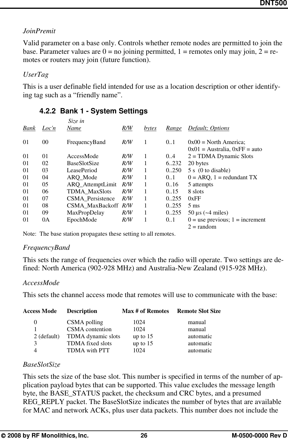 DNT500  2008 by RF Monolithics, Inc.  26  M-0500-0000 Rev D JoinPremit Valid parameter on a base only. Controls whether remote nodes are permitted to join the base. Parameter values are 0 = no joining permitted, 1 = remotes only may join, 2 = re-motes or routers may join (future function). UserTag This is a user definable field intended for use as a location description or other identify-ing tag such as a “friendly name”. 4.2.2   Bank 1 - System Settings                    Size in          Bank Loc&apos;n   Name        R/W   bytes Range Default; Options     01   00  FrequencyBand  R/W  1   0..1  0x00 = North America;                         0x01 = Australia, 0xFF = auto     01  01   AccessMode     R/W   1      0..4   2 = TDMA Dynamic Slots      01  02   BaseSlotSize     R/W   1     6..232  20 bytes     01  03   LeasePeriod     R/W   1     0..250  5 s  (0 to disable)      01   04    ARQ_Mode     R/W   1      0..1   0 = ARQ, 1 = redundant TX    01   05  ARQ_AttemptLimit R/W  1   0..16 5 attempts    01   06  TDMA_MaxSlots  R/W  1   0..15 8 slots    01   07  CSMA_Persistence  R/W  1   0..255 0xFF    01   08  CSMA_MaxBackoff  R/W  1   0..255 5 ms    01   09  MaxPropDelay    R/W   1     0..255  50 µs (~4 miles)      01   0A   EpochMode     R/W   1     0..1   0 = use previous; 1 = increment                         2 = random     Note:  The base station propagates these setting to all remotes. FrequencyBand This sets the range of frequencies over which the radio will operate. Two settings are de-fined: North America (902-928 MHz) and Australia-New Zealand (915-928 MHz). AccessMode This sets the channel access mode that remotes will use to communicate with the base:  Access Mode  Description      Max # of Remotes  Remote Slot Size       0    CSMA polling   1024    manual       1    CSMA contention   1024    manual          2 (default)  TDMA dynamic slots   up to 15       automatic          3       TDMA fixed slots    up to 15       automatic       4    TDMA with PTT   1024    automatic BaseSlotSize This sets the size of the base slot. This number is specified in terms of the number of ap-plication payload bytes that can be supported. This value excludes the message length byte, the BASE_STATUS packet, the checksum and CRC bytes, and a presumed REG_REPLY packet. The BaseSlotSize indicates the number of bytes that are available for MAC and network ACKs, plus user data packets. This number does not include the 