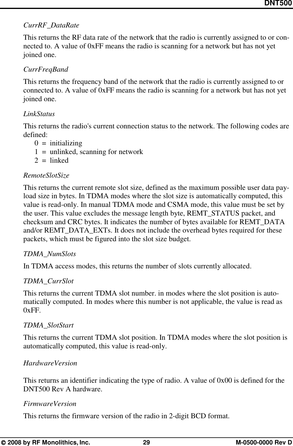DNT500  2008 by RF Monolithics, Inc.  29  M-0500-0000 Rev D CurrRF_DataRate This returns the RF data rate of the network that the radio is currently assigned to or con-nected to. A value of 0xFF means the radio is scanning for a network but has not yet joined one. CurrFreqBand This returns the frequency band of the network that the radio is currently assigned to or connected to. A value of 0xFF means the radio is scanning for a network but has not yet joined one. LinkStatus This returns the radio&apos;s current connection status to the network. The following codes are defined:   0  =  initializing   1  =  unlinked, scanning for network   2  =  linked RemoteSlotSize This returns the current remote slot size, defined as the maximum possible user data pay-load size in bytes. In TDMA modes where the slot size is automatically computed, this value is read-only. In manual TDMA mode and CSMA mode, this value must be set by the user. This value excludes the message length byte, REMT_STATUS packet, and checksum and CRC bytes. It indicates the number of bytes available for REMT_DATA and/or REMT_DATA_EXTs. It does not include the overhead bytes required for these packets, which must be figured into the slot size budget. TDMA_NumSlots In TDMA access modes, this returns the number of slots currently allocated. TDMA_CurrSlot This returns the current TDMA slot number. in modes where the slot position is auto-matically computed. In modes where this number is not applicable, the value is read as 0xFF. TDMA_SlotStart This returns the current TDMA slot position. In TDMA modes where the slot position is automatically computed, this value is read-only.  HardwareVersion  This returns an identifier indicating the type of radio. A value of 0x00 is defined for the DNT500 Rev A hardware. FirmwareVersion This returns the firmware version of the radio in 2-digit BCD format. 