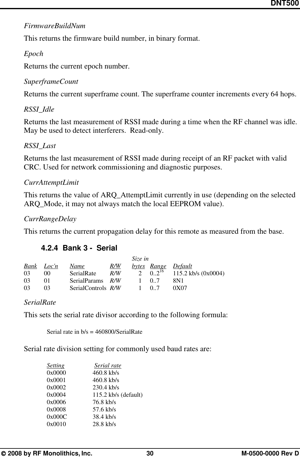 DNT500  2008 by RF Monolithics, Inc.  30  M-0500-0000 Rev D FirmwareBuildNum This returns the firmware build number, in binary format. Epoch Returns the current epoch number. SuperframeCount Returns the current superframe count. The superframe counter increments every 64 hops. RSSI_Idle Returns the last measurement of RSSI made during a time when the RF channel was idle.  May be used to detect interferers.  Read-only. RSSI_Last Returns the last measurement of RSSI made during receipt of an RF packet with valid CRC. Used for network commissioning and diagnostic purposes. CurrAttemptLimit This returns the value of ARQ_AttemptLimit currently in use (depending on the selected ARQ_Mode, it may not always match the local EEPROM value). CurrRangeDelay This returns the current propagation delay for this remote as measured from the base. 4.2.4   Bank 3 -  Serial                 Size in     Bank Loc&apos;n   Name    R/W     bytes Range Default    03   00  SerialRate   R/W   2 0..216  115.2 kb/s (0x0004)    03   01  SerialParams  R/W   1 0..7  8N1    03   03  SerialControls R/W  1 0..7  0X07 SerialRate   This sets the serial rate divisor according to the following formula:    Serial rate in b/s = 460800/SerialRate  Serial rate division setting for commonly used baud rates are:   Setting       Serial rate  0x0000  460.8 kb/s  0x0001  460.8 kb/s  0x0002  230.4 kb/s  0x0004  115.2 kb/s (default)  0x0006  76.8 kb/s  0x0008  57.6 kb/s  0x000C  38.4 kb/s  0x0010  28.8 kb/s 