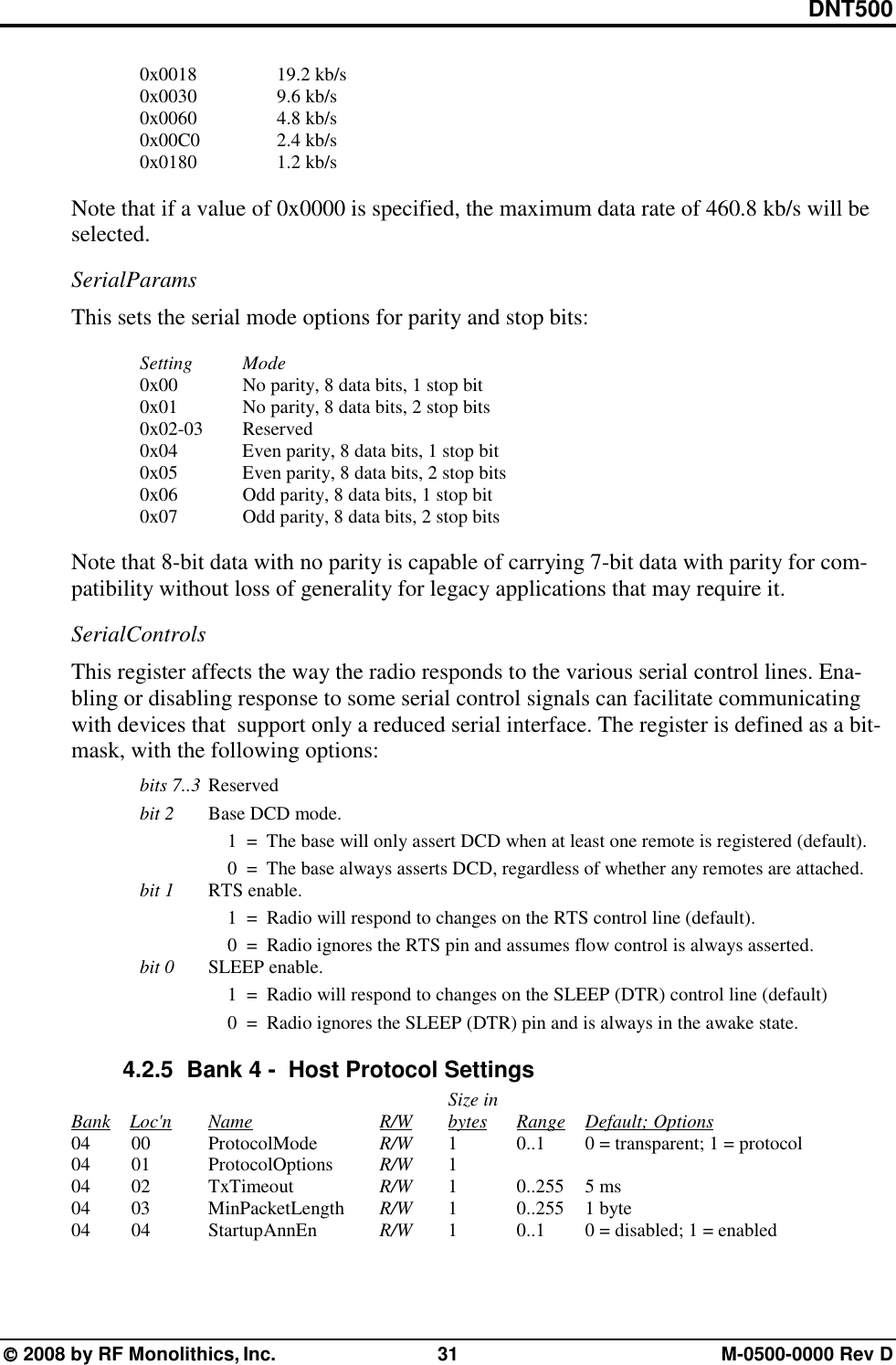 DNT500  2008 by RF Monolithics, Inc.  31  M-0500-0000 Rev D  0x0018  19.2 kb/s  0x0030  9.6 kb/s  0x0060  4.8 kb/s  0x00C0  2.4 kb/s  0x0180  1.2 kb/s  Note that if a value of 0x0000 is specified, the maximum data rate of 460.8 kb/s will be selected. SerialParams This sets the serial mode options for parity and stop bits:   Setting  Mode   0x00    No parity, 8 data bits, 1 stop bit   0x01    No parity, 8 data bits, 2 stop bits  0x02-03  Reserved   0x04    Even parity, 8 data bits, 1 stop bit   0x05    Even parity, 8 data bits, 2 stop bits   0x06    Odd parity, 8 data bits, 1 stop bit   0x07    Odd parity, 8 data bits, 2 stop bits  Note that 8-bit data with no parity is capable of carrying 7-bit data with parity for com-patibility without loss of generality for legacy applications that may require it. SerialControls This register affects the way the radio responds to the various serial control lines. Ena-bling or disabling response to some serial control signals can facilitate communicating with devices that  support only a reduced serial interface. The register is defined as a bit-mask, with the following options:  bits 7..3 Reserved bit 2 Base DCD mode.         1  =  The base will only assert DCD when at least one remote is registered (default).         0  =  The base always asserts DCD, regardless of whether any remotes are attached. bit 1 RTS enable.     1  =  Radio will respond to changes on the RTS control line (default).     0  =  Radio ignores the RTS pin and assumes flow control is always asserted.  bit 0 SLEEP enable.         1  =  Radio will respond to changes on the SLEEP (DTR) control line (default)         0  =  Radio ignores the SLEEP (DTR) pin and is always in the awake state. 4.2.5   Bank 4 -  Host Protocol Settings              Size in     Bank    Loc&apos;n   Name        R/W   bytes Range Default; Options    04   00  ProtocolMode   R/W  1   0..1  0 = transparent; 1 = protocol    04   01  ProtocolOptions  R/W  1      04   02    TxTimeout     R/W  1   0..255 5 ms    04   03  MinPacketLength  R/W  1   0..255 1 byte    04   04  StartupAnnEn   R/W   1     0..1   0 = disabled; 1 = enabled 