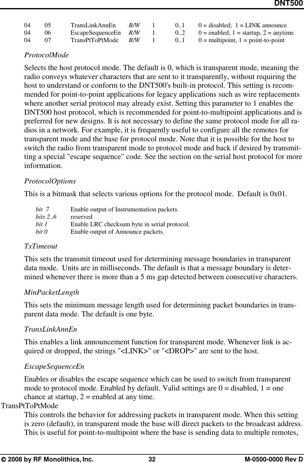 DNT500  2008 by RF Monolithics, Inc.  32  M-0500-0000 Rev D    04   05  TransLinkAnnEn   R/W   1     0..1   0 = disabled;  1 = LINK announce    04   06  EscapeSequenceEn  R/W   1      0..2   0 = enabled; 1 = startup, 2 = anytime    04   07  TransPtToPtMode R/W   1     0..1   0 = multipoint, 1 = point-to-point ProtocolMode Selects the host protocol mode. The default is 0, which is transparent mode, meaning the radio conveys whatever characters that are sent to it transparently, without requiring the host to understand or conform to the DNT500&apos;s built-in protocol. This setting is recom-mended for point-to-point applications for legacy applications such as wire replacements where another serial protocol may already exist. Setting this parameter to 1 enables the DNT500 host protocol, which is recommended for point-to-multipoint applications and is preferred for new designs. It is not necessary to define the same protocol mode for all ra-dios in a network. For example, it is frequently useful to configure all the remotes for transparent mode and the base for protocol mode. Note that it is possible for the host to switch the radio from transparent mode to protocol mode and back if desired by transmit-ting a special &quot;escape sequence&quot; code. See the section on the serial host protocol for more information. ProtocolOptions This is a bitmask that selects various options for the protocol mode.  Default is 0x01.   bit  7    Enable output of Instrumentation packets.  bits 2..6   reserved  bit 1    Enable LRC checksum byte in serial protocol.  bit 0    Enable output of Announce packets. TxTimeout This sets the transmit timeout used for determining message boundaries in transparent data mode.  Units are in milliseconds. The default is that a message boundary is deter-mined whenever there is more than a 5 ms gap detected between consecutive characters. MinPacketLength This sets the minimum message length used for determining packet boundaries in trans-parent data mode. The default is one byte. TransLinkAnnEn This enables a link announcement function for transparent mode. Whenever link is ac-quired or dropped, the strings &quot;&lt;LINK&gt;&quot; or &quot;&lt;DROP&gt;&quot; are sent to the host. EscapeSequenceEn Enables or disables the escape sequence which can be used to switch from transparent mode to protocol mode. Enabled by default. Valid settings are 0 = disabled, 1 = one chance at startup, 2 = enabled at any time. TransPtToPtMode This controls the behavior for addressing packets in transparent mode. When this setting is zero (default), in transparent mode the base will direct packets to the broadcast address. This is useful for point-to-multipoint where the base is sending data to multiple remotes, 