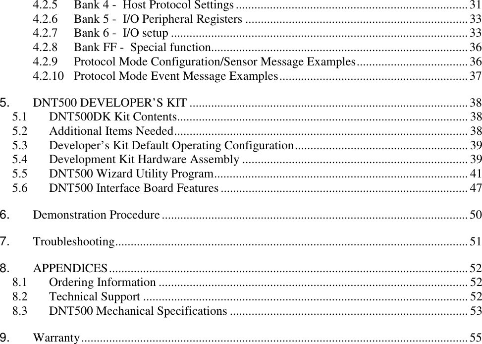 4.2.5  Bank 4 -  Host Protocol Settings...........................................................................31 4.2.6  Bank 5 -  I/O Peripheral Registers ........................................................................33 4.2.7  Bank 6 -  I/O setup ................................................................................................33 4.2.8  Bank FF -  Special function...................................................................................36 4.2.9  Protocol Mode Configuration/Sensor Message Examples....................................36 4.2.10  Protocol Mode Event Message Examples.............................................................37 5.  DNT500 DEVELOPER’S KIT ..........................................................................................38 5.1  DNT500DK Kit Contents.............................................................................................. 38 5.2 Additional Items Needed............................................................................................... 38 5.3  Developer’s Kit Default Operating Configuration........................................................ 39 5.4  Development Kit Hardware Assembly ......................................................................... 39 5.5  DNT500 Wizard Utility Program.................................................................................. 41 5.6  DNT500 Interface Board Features................................................................................ 47 6. Demonstration Procedure...................................................................................................50 7. Troubleshooting..................................................................................................................51 8. APPENDICES....................................................................................................................52 8.1 Ordering Information .................................................................................................... 52 8.2 Technical Support ......................................................................................................... 52 8.3  DNT500 Mechanical Specifications ............................................................................. 53 9. Warranty.............................................................................................................................55 