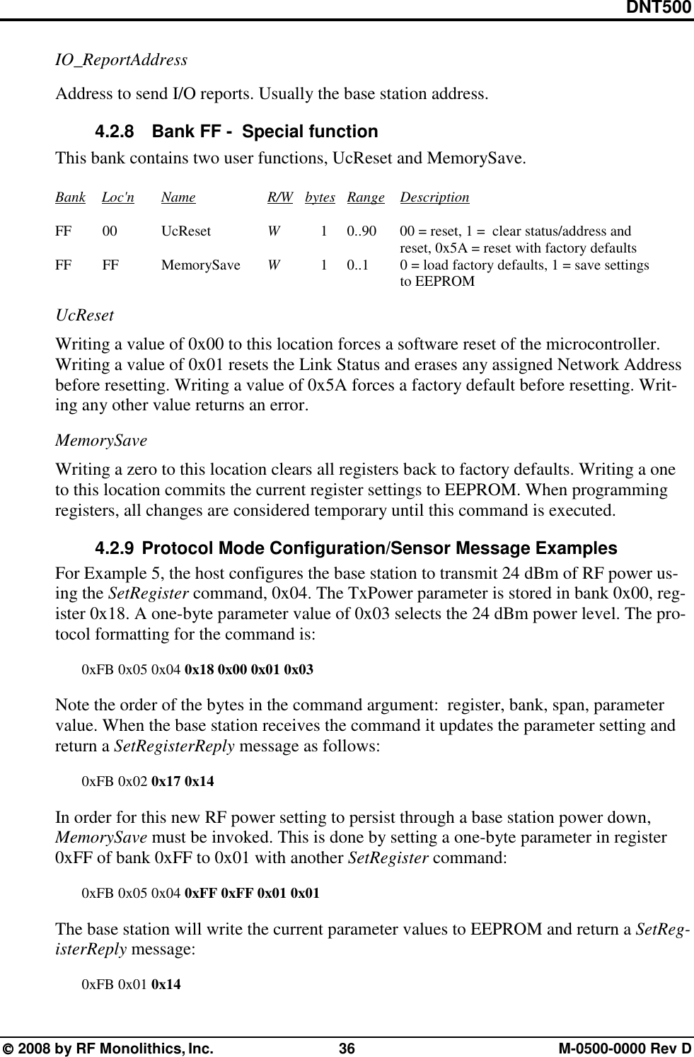 DNT500  2008 by RF Monolithics, Inc.  36  M-0500-0000 Rev D IO_ReportAddress  Address to send I/O reports. Usually the base station address. 4.2.8   Bank FF -  Special function  This bank contains two user functions, UcReset and MemorySave.      Bank Loc&apos;n   Name      R/W    bytes Range Description       FF     00    UcReset     W   1  0..90  00 = reset, 1 =  clear status/address and                       reset, 0x5A = reset with factory defaults      FF      FF    MemorySave     W   1  0..1   0 = load factory defaults, 1 = save settings                       to EEPROM UcReset Writing a value of 0x00 to this location forces a software reset of the microcontroller.  Writing a value of 0x01 resets the Link Status and erases any assigned Network Address before resetting. Writing a value of 0x5A forces a factory default before resetting. Writ-ing any other value returns an error. MemorySave Writing a zero to this location clears all registers back to factory defaults. Writing a one to this location commits the current register settings to EEPROM. When programming registers, all changes are considered temporary until this command is executed. 4.2.9 Protocol Mode Configuration/Sensor Message Examples For Example 5, the host configures the base station to transmit 24 dBm of RF power us-ing the SetRegister command, 0x04. The TxPower parameter is stored in bank 0x00, reg-ister 0x18. A one-byte parameter value of 0x03 selects the 24 dBm power level. The pro-tocol formatting for the command is:    0xFB 0x05 0x04 0x18 0x00 0x01 0x03  Note the order of the bytes in the command argument:  register, bank, span, parameter value. When the base station receives the command it updates the parameter setting and return a SetRegisterReply message as follows:   0xFB 0x02 0x17 0x14  In order for this new RF power setting to persist through a base station power down, MemorySave must be invoked. This is done by setting a one-byte parameter in register 0xFF of bank 0xFF to 0x01 with another SetRegister command:    0xFB 0x05 0x04 0xFF 0xFF 0x01 0x01   The base station will write the current parameter values to EEPROM and return a SetReg-isterReply message:   0xFB 0x01 0x14 