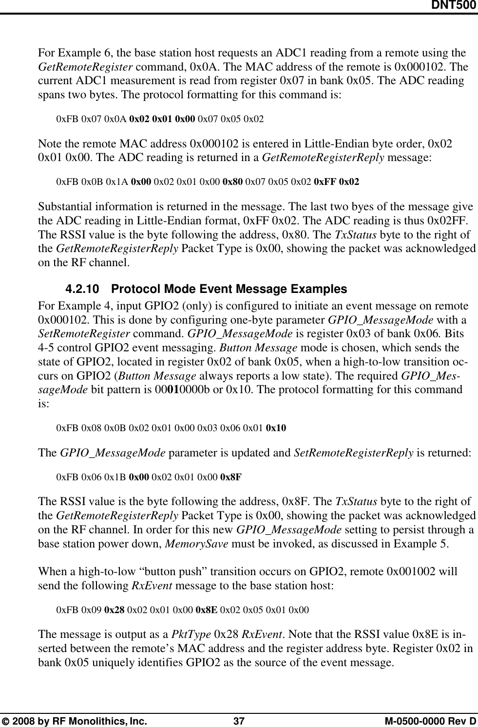 DNT500  2008 by RF Monolithics, Inc.  37  M-0500-0000 Rev D  For Example 6, the base station host requests an ADC1 reading from a remote using the GetRemoteRegister command, 0x0A. The MAC address of the remote is 0x000102. The current ADC1 measurement is read from register 0x07 in bank 0x05. The ADC reading spans two bytes. The protocol formatting for this command is:  0xFB 0x07 0x0A 0x02 0x01 0x00 0x07 0x05 0x02  Note the remote MAC address 0x000102 is entered in Little-Endian byte order, 0x02 0x01 0x00. The ADC reading is returned in a GetRemoteRegisterReply message:  0xFB 0x0B 0x1A 0x00 0x02 0x01 0x00 0x80 0x07 0x05 0x02 0xFF 0x02   Substantial information is returned in the message. The last two byes of the message give the ADC reading in Little-Endian format, 0xFF 0x02. The ADC reading is thus 0x02FF. The RSSI value is the byte following the address, 0x80. The TxStatus byte to the right of the GetRemoteRegisterReply Packet Type is 0x00, showing the packet was acknowledged on the RF channel. 4.2.10  Protocol Mode Event Message Examples For Example 4, input GPIO2 (only) is configured to initiate an event message on remote 0x000102. This is done by configuring one-byte parameter GPIO_MessageMode with a SetRemoteRegister command. GPIO_MessageMode is register 0x03 of bank 0x06. Bits 4-5 control GPIO2 event messaging. Button Message mode is chosen, which sends the state of GPIO2, located in register 0x02 of bank 0x05, when a high-to-low transition oc-curs on GPIO2 (Button Message always reports a low state). The required GPIO_Mes-sageMode bit pattern is 00010000b or 0x10. The protocol formatting for this command is:  0xFB 0x08 0x0B 0x02 0x01 0x00 0x03 0x06 0x01 0x10  The GPIO_MessageMode parameter is updated and SetRemoteRegisterReply is returned:  0xFB 0x06 0x1B 0x00 0x02 0x01 0x00 0x8F  The RSSI value is the byte following the address, 0x8F. The TxStatus byte to the right of the GetRemoteRegisterReply Packet Type is 0x00, showing the packet was acknowledged on the RF channel. In order for this new GPIO_MessageMode setting to persist through a base station power down, MemorySave must be invoked, as discussed in Example 5.  When a high-to-low “button push” transition occurs on GPIO2, remote 0x001002 will send the following RxEvent message to the base station host:   0xFB 0x09 0x28 0x02 0x01 0x00 0x8E 0x02 0x05 0x01 0x00  The message is output as a PktType 0x28 RxEvent. Note that the RSSI value 0x8E is in-serted between the remote’s MAC address and the register address byte. Register 0x02 in bank 0x05 uniquely identifies GPIO2 as the source of the event message. 