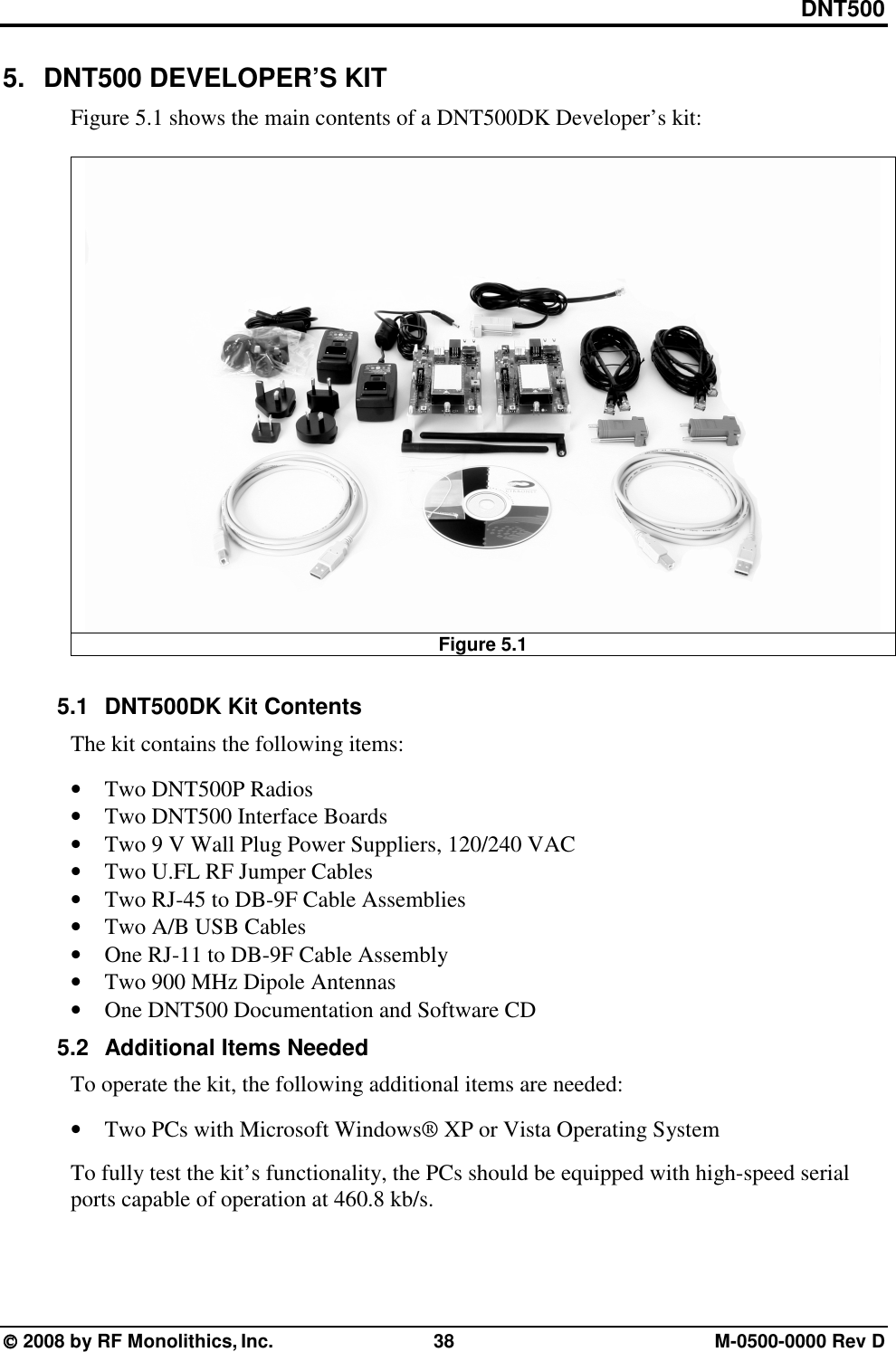 DNT500  2008 by RF Monolithics, Inc.  38  M-0500-0000 Rev D 5.  DNT500 DEVELOPER’S KIT Figure 5.1 shows the main contents of a DNT500DK Developer’s kit:   Figure 5.1  5.1  DNT500DK Kit Contents The kit contains the following items:  • Two DNT500P Radios • Two DNT500 Interface Boards • Two 9 V Wall Plug Power Suppliers, 120/240 VAC • Two U.FL RF Jumper Cables • Two RJ-45 to DB-9F Cable Assemblies • Two A/B USB Cables • One RJ-11 to DB-9F Cable Assembly • Two 900 MHz Dipole Antennas • One DNT500 Documentation and Software CD 5.2  Additional Items Needed To operate the kit, the following additional items are needed:  • Two PCs with Microsoft Windows® XP or Vista Operating System  To fully test the kit’s functionality, the PCs should be equipped with high-speed serial ports capable of operation at 460.8 kb/s.  