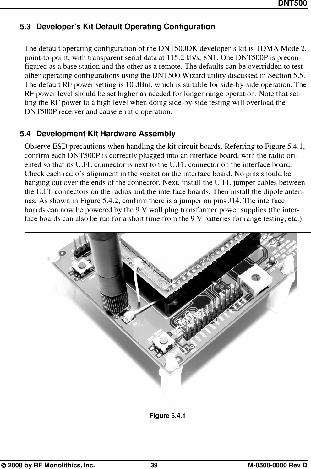 DNT500  2008 by RF Monolithics, Inc.  39  M-0500-0000 Rev D 5.3  Developer’s Kit Default Operating Configuration  The default operating configuration of the DNT500DK developer’s kit is TDMA Mode 2, point-to-point, with transparent serial data at 115.2 kb/s, 8N1. One DNT500P is precon-figured as a base station and the other as a remote. The defaults can be overridden to test other operating configurations using the DNT500 Wizard utility discussed in Section 5.5. The default RF power setting is 10 dBm, which is suitable for side-by-side operation. The RF power level should be set higher as needed for longer range operation. Note that set-ting the RF power to a high level when doing side-by-side testing will overload the DNT500P receiver and cause erratic operation.  5.4  Development Kit Hardware Assembly Observe ESD precautions when handling the kit circuit boards. Referring to Figure 5.4.1, confirm each DNT500P is correctly plugged into an interface board, with the radio ori-ented so that its U.FL connector is next to the U.FL connector on the interface board. Check each radio’s alignment in the socket on the interface board. No pins should be hanging out over the ends of the connector. Next, install the U.FL jumper cables between the U.FL connectors on the radios and the interface boards. Then install the dipole anten-nas. As shown in Figure 5.4.2, confirm there is a jumper on pins J14. The interface boards can now be powered by the 9 V wall plug transformer power supplies (the inter-face boards can also be run for a short time from the 9 V batteries for range testing, etc.).   Figure 5.4.1   